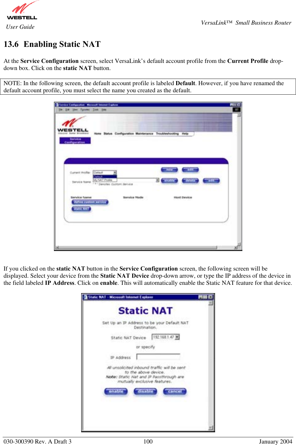       030-300390 Rev. A Draft 3  100  January 2004  VersaLink™  Small Business Router  User Guide 13.6  Enabling Static NAT  At the Service Configuration screen, select VersaLink’s default account profile from the Current Profile drop-down box. Click on the static NAT button.  NOTE: In the following screen, the default account profile is labeled Default. However, if you have renamed the default account profile, you must select the name you created as the default.     If you clicked on the static NAT button in the Service Configuration screen, the following screen will be displayed. Select your device from the Static NAT Device drop-down arrow, or type the IP address of the device in the field labeled IP Address. Click on enable. This will automatically enable the Static NAT feature for that device.    