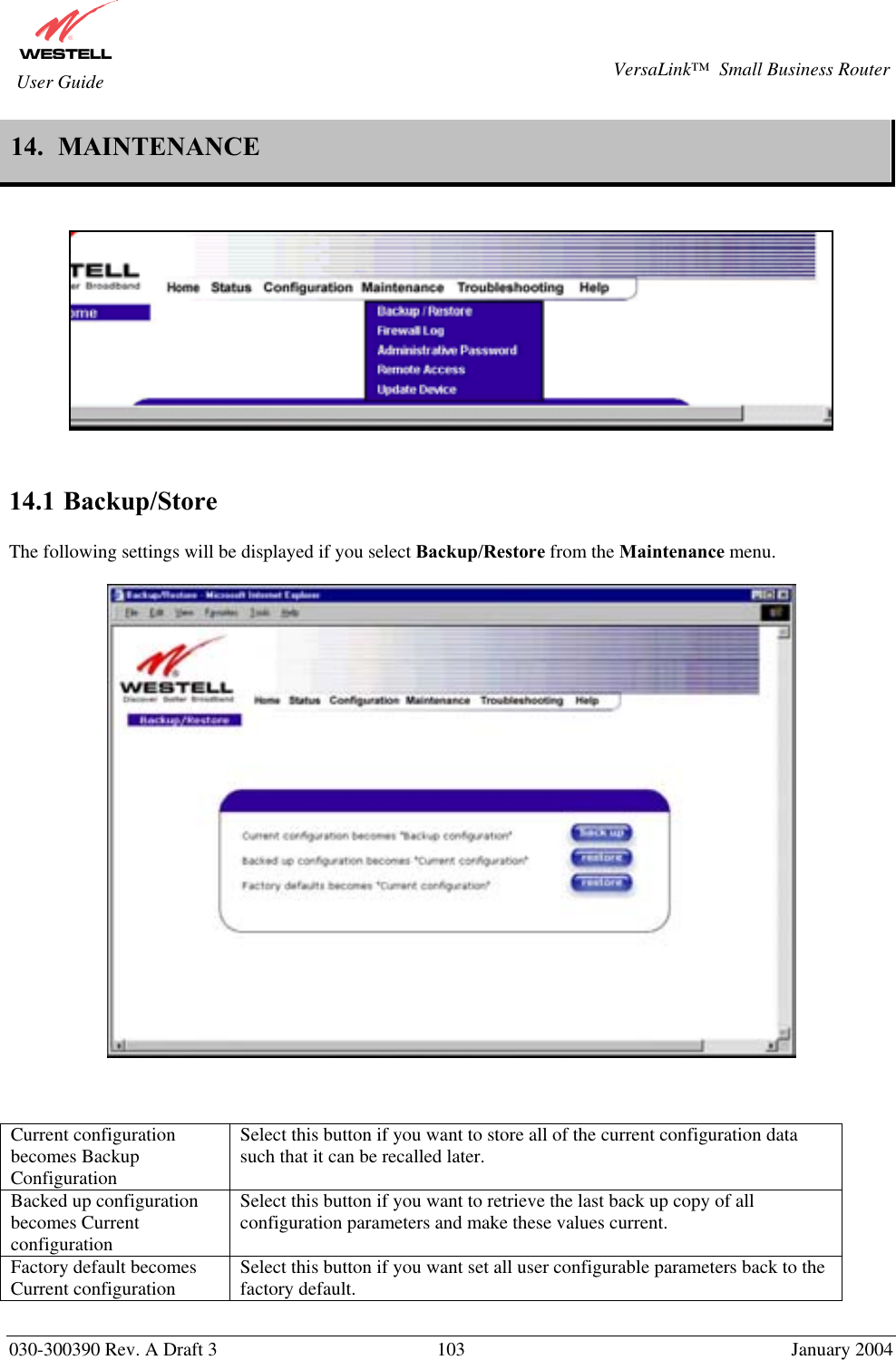       030-300390 Rev. A Draft 3  103  January 2004  VersaLink™  Small Business Router  User Guide 14.  MAINTENANCE       14.1 Backup/Store  The following settings will be displayed if you select Backup/Restore from the Maintenance menu.       Current configuration becomes Backup Configuration Select this button if you want to store all of the current configuration data such that it can be recalled later. Backed up configuration becomes Current configuration Select this button if you want to retrieve the last back up copy of all configuration parameters and make these values current. Factory default becomes Current configuration  Select this button if you want set all user configurable parameters back to the factory default.  