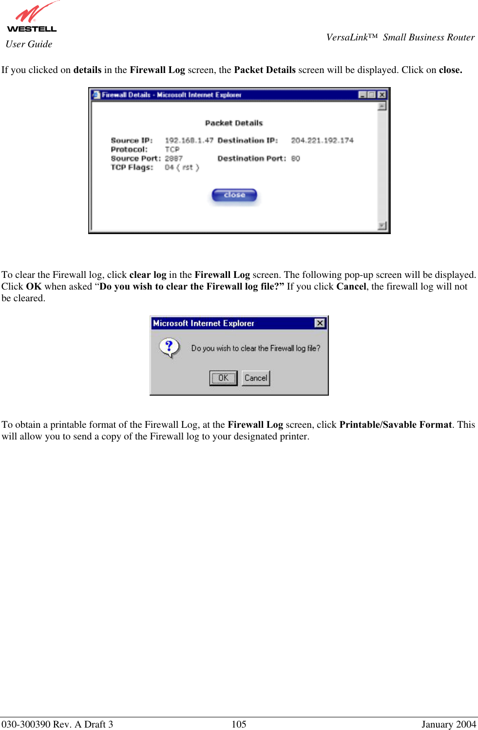       030-300390 Rev. A Draft 3  105  January 2004  VersaLink™  Small Business Router  User Guide If you clicked on details in the Firewall Log screen, the Packet Details screen will be displayed. Click on close.      To clear the Firewall log, click clear log in the Firewall Log screen. The following pop-up screen will be displayed. Click OK when asked “Do you wish to clear the Firewall log file?” If you click Cancel, the firewall log will not be cleared.     To obtain a printable format of the Firewall Log, at the Firewall Log screen, click Printable/Savable Format. This will allow you to send a copy of the Firewall log to your designated printer.                    