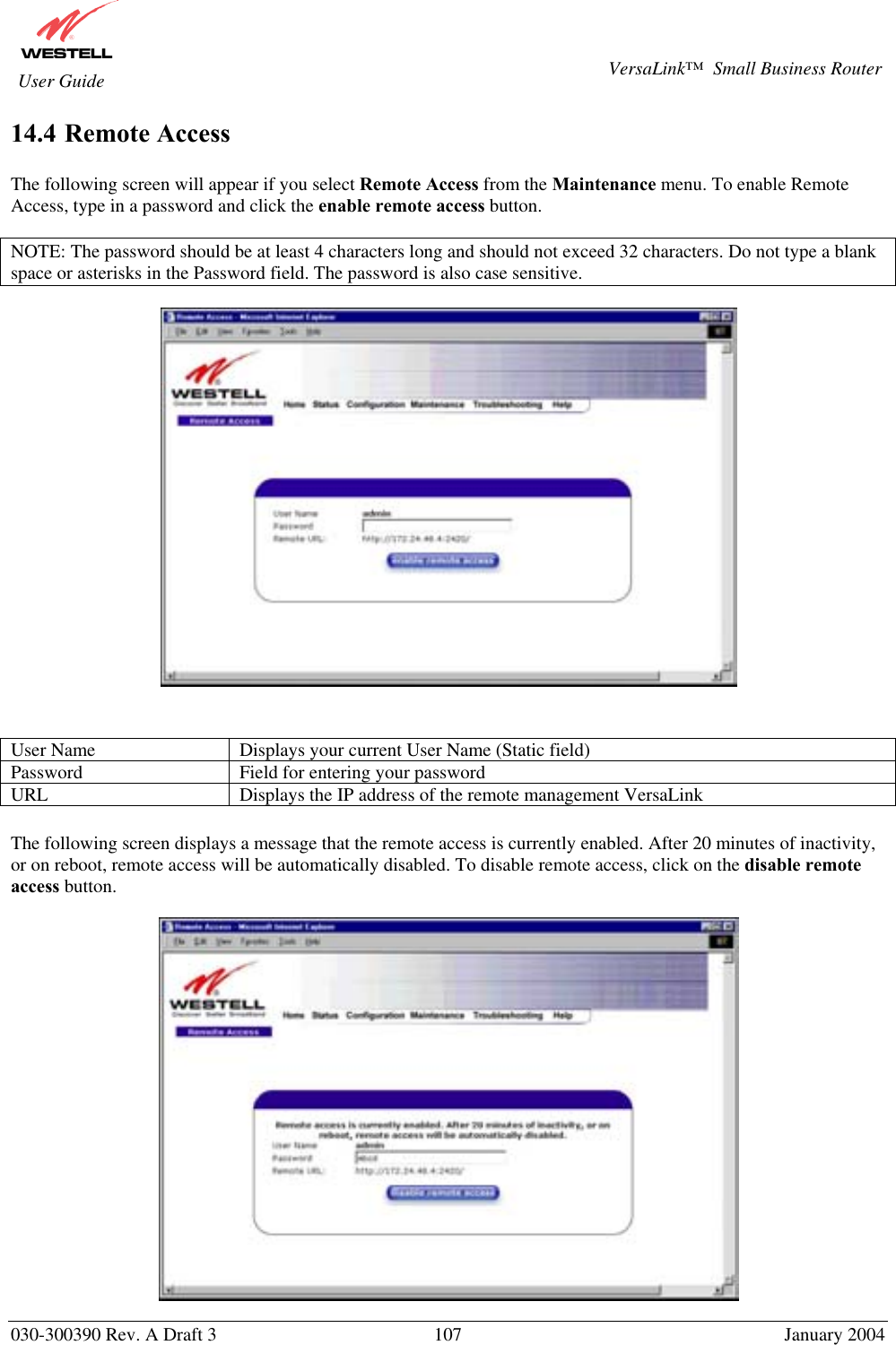       030-300390 Rev. A Draft 3  107  January 2004  VersaLink™  Small Business Router  User Guide 14.4 Remote Access  The following screen will appear if you select Remote Access from the Maintenance menu. To enable Remote Access, type in a password and click the enable remote access button.   NOTE: The password should be at least 4 characters long and should not exceed 32 characters. Do not type a blank space or asterisks in the Password field. The password is also case sensitive.     User Name  Displays your current User Name (Static field) Password  Field for entering your password URL  Displays the IP address of the remote management VersaLink  The following screen displays a message that the remote access is currently enabled. After 20 minutes of inactivity, or on reboot, remote access will be automatically disabled. To disable remote access, click on the disable remote access button.   