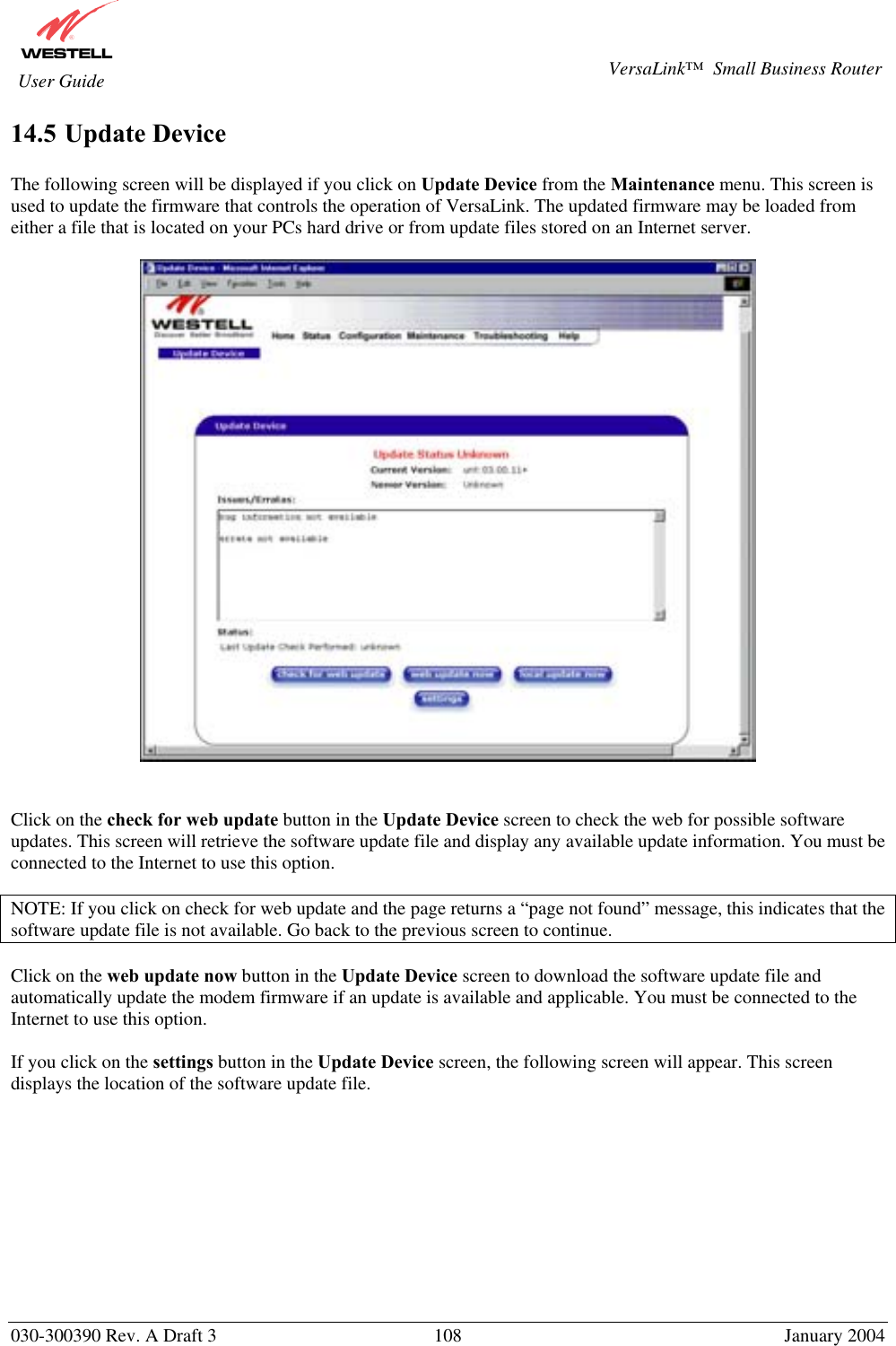       030-300390 Rev. A Draft 3  108  January 2004  VersaLink™  Small Business Router  User Guide 14.5 Update Device  The following screen will be displayed if you click on Update Device from the Maintenance menu. This screen is used to update the firmware that controls the operation of VersaLink. The updated firmware may be loaded from either a file that is located on your PCs hard drive or from update files stored on an Internet server.      Click on the check for web update button in the Update Device screen to check the web for possible software updates. This screen will retrieve the software update file and display any available update information. You must be connected to the Internet to use this option.  NOTE: If you click on check for web update and the page returns a “page not found” message, this indicates that the software update file is not available. Go back to the previous screen to continue.  Click on the web update now button in the Update Device screen to download the software update file and automatically update the modem firmware if an update is available and applicable. You must be connected to the Internet to use this option.   If you click on the settings button in the Update Device screen, the following screen will appear. This screen displays the location of the software update file.           