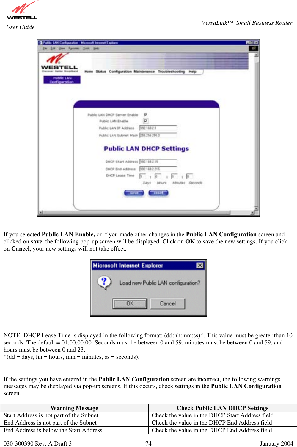       030-300390 Rev. A Draft 3  74  January 2004  VersaLink™  Small Business Router  User Guide    If you selected Public LAN Enable, or if you made other changes in the Public LAN Configuration screen and clicked on save, the following pop-up screen will be displayed. Click on OK to save the new settings. If you click on Cancel, your new settings will not take effect.     NOTE: DHCP Lease Time is displayed in the following format: (dd:hh:mm:ss)*. This value must be greater than 10 seconds. The default = 01:00:00:00. Seconds must be between 0 and 59, minutes must be between 0 and 59, and hours must be between 0 and 23. *(dd = days, hh = hours, mm = minutes, ss = seconds).     If the settings you have entered in the Public LAN Configuration screen are incorrect, the following warnings messages may be displayed via pop-up screens. If this occurs, check settings in the Public LAN Configuration screen.  Warning Message  Check Public LAN DHCP Settings Start Address is not part of the Subnet  Check the value in the DHCP Start Address field End Address is not part of the Subnet  Check the value in the DHCP End Address field End Address is below the Start Address  Check the value in the DHCP End Address field 