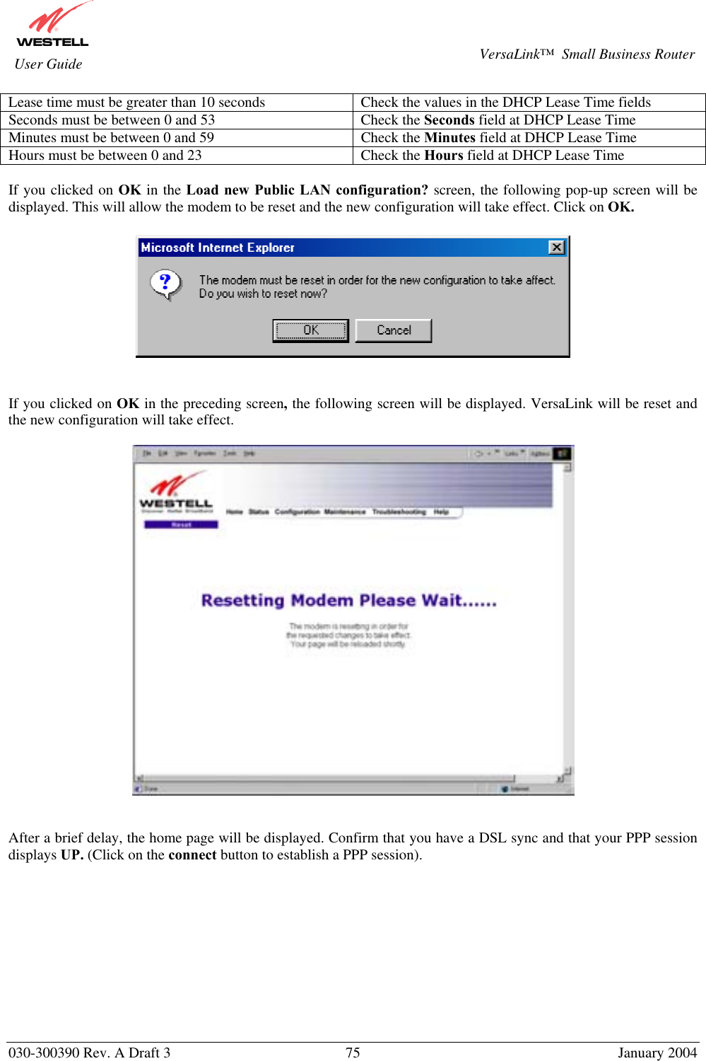       030-300390 Rev. A Draft 3  75  January 2004  VersaLink™  Small Business Router  User Guide Lease time must be greater than 10 seconds  Check the values in the DHCP Lease Time fields Seconds must be between 0 and 53  Check the Seconds field at DHCP Lease Time Minutes must be between 0 and 59  Check the Minutes field at DHCP Lease Time Hours must be between 0 and 23  Check the Hours field at DHCP Lease Time  If you clicked on OK in the Load new Public LAN configuration? screen, the following pop-up screen will be displayed. This will allow the modem to be reset and the new configuration will take effect. Click on OK.     If you clicked on OK in the preceding screen, the following screen will be displayed. VersaLink will be reset and the new configuration will take effect.      After a brief delay, the home page will be displayed. Confirm that you have a DSL sync and that your PPP session displays UP. (Click on the connect button to establish a PPP session).            