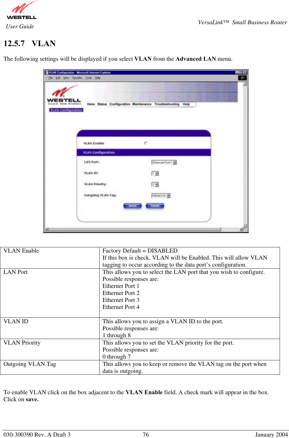       030-300390 Rev. A Draft 3  76  January 2004  VersaLink™  Small Business Router  User Guide 12.5.7    VLAN  The following settings will be displayed if you select VLAN from the Advanced LAN menu.     VLAN Enable  Factory Default = DISABLED If this box is check, VLAN will be Enabled. This will allow VLAN tagging to occur according to the data port’s configuration. LAN Port  This allows you to select the LAN port that you wish to configure. Possible responses are: Ethernet Port 1 Ethernet Port 2 Ethernet Port 3 Ethernet Port 4  VLAN ID  This allows you to assign a VLAN ID to the port.  Possible responses are: 1 through 8 VLAN Priority  This allows you to set the VLAN priority for the port. Possible responses are: 0 through 7  Outgoing VLAN Tag  This allows you to keep or remove the VLAN tag on the port when data is outgoing.   To enable VLAN click on the box adjacent to the VLAN Enable field. A check mark will appear in the box. Click on save.  