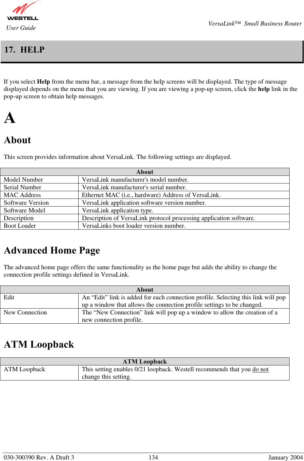       030-300390 Rev. A Draft 3  134  January 2004  VersaLink™  Small Business Router  User Guide 17.  HELP   If you select Help from the menu bar, a message from the help screens will be displayed. The type of message displayed depends on the menu that you are viewing. If you are viewing a pop-up screen, click the help link in the pop-up screen to obtain help messages.  A  About  This screen provides information about VersaLink. The following settings are displayed.  About Model Number  VersaLink manufacturer&apos;s model number. Serial Number  VersaLink manufacturer&apos;s serial number. MAC Address  Ethernet MAC (i.e., hardware) Address of VersaLink. Software Version  VersaLink application software version number. Software Model  VersaLink application type. Description  Description of VersaLink protocol processing application software. Boot Loader  VersaLinks boot loader version number.   Advanced Home Page  The advanced home page offers the same functionality as the home page but adds the ability to change the connection profile settings defined in VersaLink.  About Edit  An “Edit” link is added for each connection profile. Selecting this link will pop up a window that allows the connection profile settings to be changed. New Connection  The “New Connection” link will pop up a window to allow the creation of a new connection profile.   ATM Loopback  ATM Loopback ATM Loopback  This setting enables 0/21 loopback. Westell recommends that you do not change this setting.          