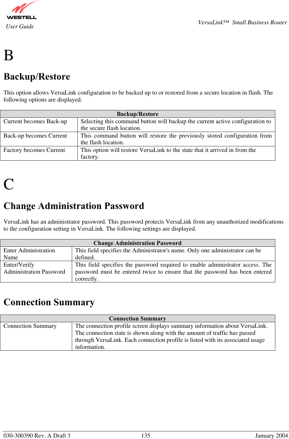       030-300390 Rev. A Draft 3  135  January 2004  VersaLink™  Small Business Router  User Guide  B  Backup/Restore  This option allows VersaLink configuration to be backed up to or restored from a secure location in flash. The following options are displayed.  Backup/Restore Current becomes Back-up   Selecting this command button will backup the current active configuration to the secure flash location. Back-up becomes Current  This command button will restore the previously stored configuration from the flash location. Factory becomes Current  This option will restore VersaLink to the state that it arrived in from the factory.   C  Change Administration Password  VersaLink has an administrator password. This password protects VersaLink from any unauthorized modifications to the configuration setting in VersaLink. The following settings are displayed.  Change Administration Password Enter Administration Name  This field specifies the Administrator&apos;s name. Only one administrator can be defined. Enter/Verify Administration Password  This field specifies the password required to enable administrator access. The password must be entered twice to ensure that the password has been entered correctly.   Connection Summary  Connection Summary Connection Summary  The connection profile screen displays summary information about VersaLink. The connection state is shown along with the amount of traffic has passed through VersaLink. Each connection profile is listed with its associated usage information.            