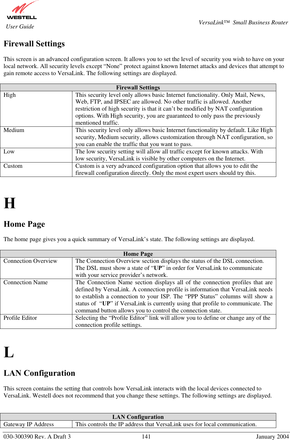       030-300390 Rev. A Draft 3  141  January 2004  VersaLink™  Small Business Router  User Guide Firewall Settings  This screen is an advanced configuration screen. It allows you to set the level of security you wish to have on your local network. All security levels except “None” protect against known Internet attacks and devices that attempt to gain remote access to VersaLink. The following settings are displayed.  Firewall Settings High  This security level only allows basic Internet functionality. Only Mail, News, Web, FTP, and IPSEC are allowed. No other traffic is allowed. Another restriction of high security is that it can’t be modified by NAT configuration options. With High security, you are guaranteed to only pass the previously mentioned traffic. Medium  This security level only allows basic Internet functionality by default. Like High security, Medium security, allows customization through NAT configuration, so you can enable the traffic that you want to pass. Low  The low security setting will allow all traffic except for known attacks. With low security, VersaLink is visible by other computers on the Internet. Custom  Custom is a very advanced configuration option that allows you to edit the firewall configuration directly. Only the most expert users should try this.   H  Home Page  The home page gives you a quick summary of VersaLink’s state. The following settings are displayed.  Home Page Connection Overview  The Connection Overview section displays the status of the DSL connection. The DSL must show a state of “UP” in order for VersaLink to communicate with your service provider’s network. Connection Name  The Connection Name section displays all of the connection profiles that are defined by VersaLink. A connection profile is information that VersaLink needs to establish a connection to your ISP. The “PPP Status” columns will show a status of  “UP” if VersaLink is currently using that profile to communicate. The command button allows you to control the connection state. Profile Editor  Selecting the “Profile Editor” link will allow you to define or change any of the connection profile settings.   L  LAN Configuration  This screen contains the setting that controls how VersaLink interacts with the local devices connected to VersaLink. Westell does not recommend that you change these settings. The following settings are displayed.   LAN Configuration Gateway IP Address  This controls the IP address that VersaLink uses for local communication. 