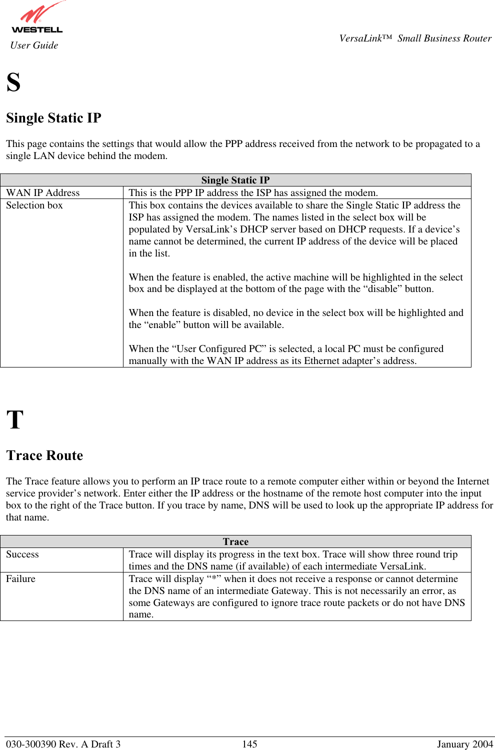       030-300390 Rev. A Draft 3  145  January 2004  VersaLink™  Small Business Router  User Guide S  Single Static IP  This page contains the settings that would allow the PPP address received from the network to be propagated to a single LAN device behind the modem.  Single Static IP WAN IP Address  This is the PPP IP address the ISP has assigned the modem. Selection box  This box contains the devices available to share the Single Static IP address the ISP has assigned the modem. The names listed in the select box will be populated by VersaLink’s DHCP server based on DHCP requests. If a device’s name cannot be determined, the current IP address of the device will be placed in the list.  When the feature is enabled, the active machine will be highlighted in the select box and be displayed at the bottom of the page with the “disable” button.  When the feature is disabled, no device in the select box will be highlighted and the “enable” button will be available.  When the “User Configured PC” is selected, a local PC must be configured manually with the WAN IP address as its Ethernet adapter’s address.    T  Trace Route  The Trace feature allows you to perform an IP trace route to a remote computer either within or beyond the Internet service provider’s network. Enter either the IP address or the hostname of the remote host computer into the input box to the right of the Trace button. If you trace by name, DNS will be used to look up the appropriate IP address for that name.  Trace Success  Trace will display its progress in the text box. Trace will show three round trip times and the DNS name (if available) of each intermediate VersaLink. Failure  Trace will display “*” when it does not receive a response or cannot determine the DNS name of an intermediate Gateway. This is not necessarily an error, as some Gateways are configured to ignore trace route packets or do not have DNS name.          