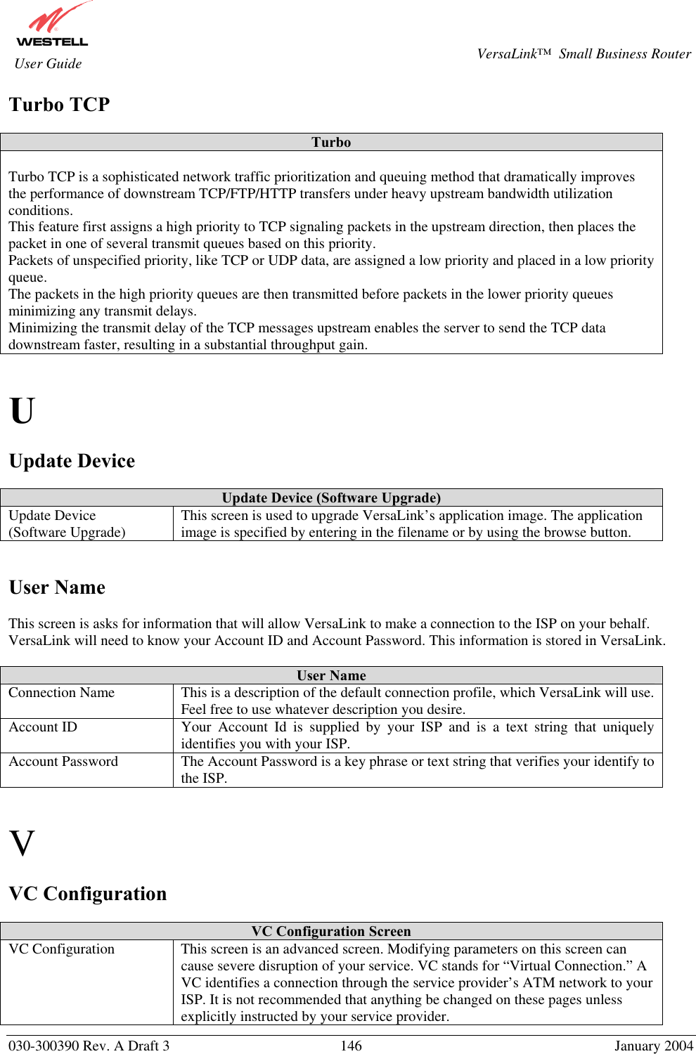       030-300390 Rev. A Draft 3  146  January 2004  VersaLink™  Small Business Router  User Guide Turbo TCP  Turbo  Turbo TCP is a sophisticated network traffic prioritization and queuing method that dramatically improves the performance of downstream TCP/FTP/HTTP transfers under heavy upstream bandwidth utilization conditions. This feature first assigns a high priority to TCP signaling packets in the upstream direction, then places the packet in one of several transmit queues based on this priority. Packets of unspecified priority, like TCP or UDP data, are assigned a low priority and placed in a low priority queue. The packets in the high priority queues are then transmitted before packets in the lower priority queues minimizing any transmit delays. Minimizing the transmit delay of the TCP messages upstream enables the server to send the TCP data downstream faster, resulting in a substantial throughput gain.   U  Update Device  Update Device (Software Upgrade) Update Device (Software Upgrade)  This screen is used to upgrade VersaLink’s application image. The application image is specified by entering in the filename or by using the browse button.   User Name  This screen is asks for information that will allow VersaLink to make a connection to the ISP on your behalf. VersaLink will need to know your Account ID and Account Password. This information is stored in VersaLink.  User Name Connection Name  This is a description of the default connection profile, which VersaLink will use. Feel free to use whatever description you desire. Account ID  Your Account Id is supplied by your ISP and is a text string that uniquely identifies you with your ISP. Account Password  The Account Password is a key phrase or text string that verifies your identify to the ISP.   V  VC Configuration   VC Configuration Screen VC Configuration  This screen is an advanced screen. Modifying parameters on this screen can cause severe disruption of your service. VC stands for “Virtual Connection.” A VC identifies a connection through the service provider’s ATM network to your ISP. It is not recommended that anything be changed on these pages unless explicitly instructed by your service provider. 