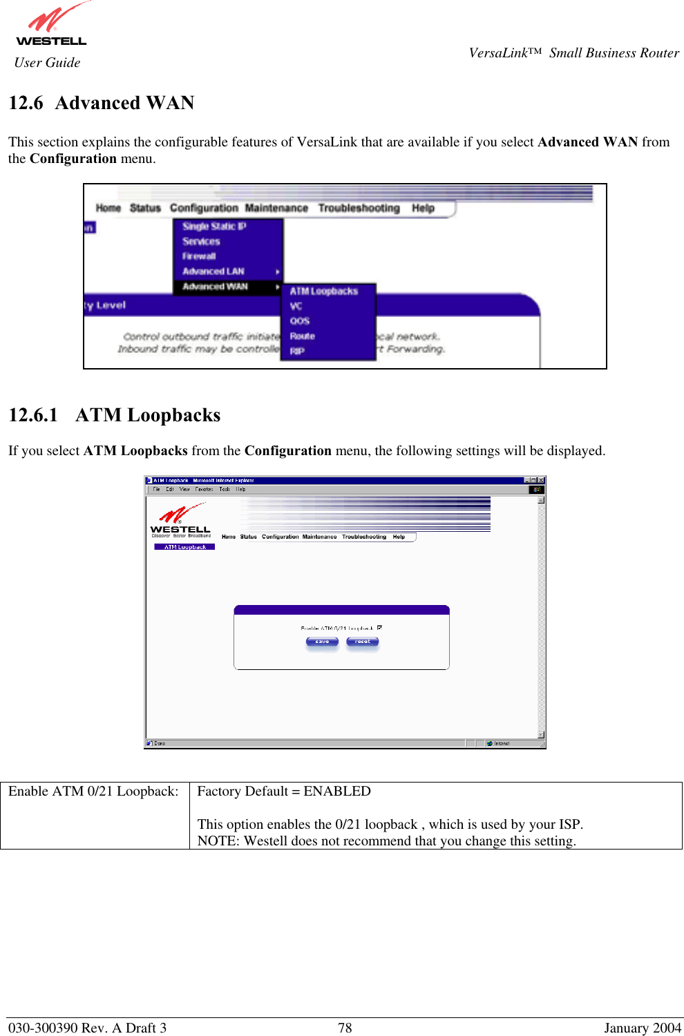       030-300390 Rev. A Draft 3  78  January 2004  VersaLink™  Small Business Router  User Guide 12.6  Advanced WAN  This section explains the configurable features of VersaLink that are available if you select Advanced WAN from the Configuration menu.     12.6.1    ATM Loopbacks  If you select ATM Loopbacks from the Configuration menu, the following settings will be displayed.      Enable ATM 0/21 Loopback:  Factory Default = ENABLED  This option enables the 0/21 loopback , which is used by your ISP.  NOTE: Westell does not recommend that you change this setting.          