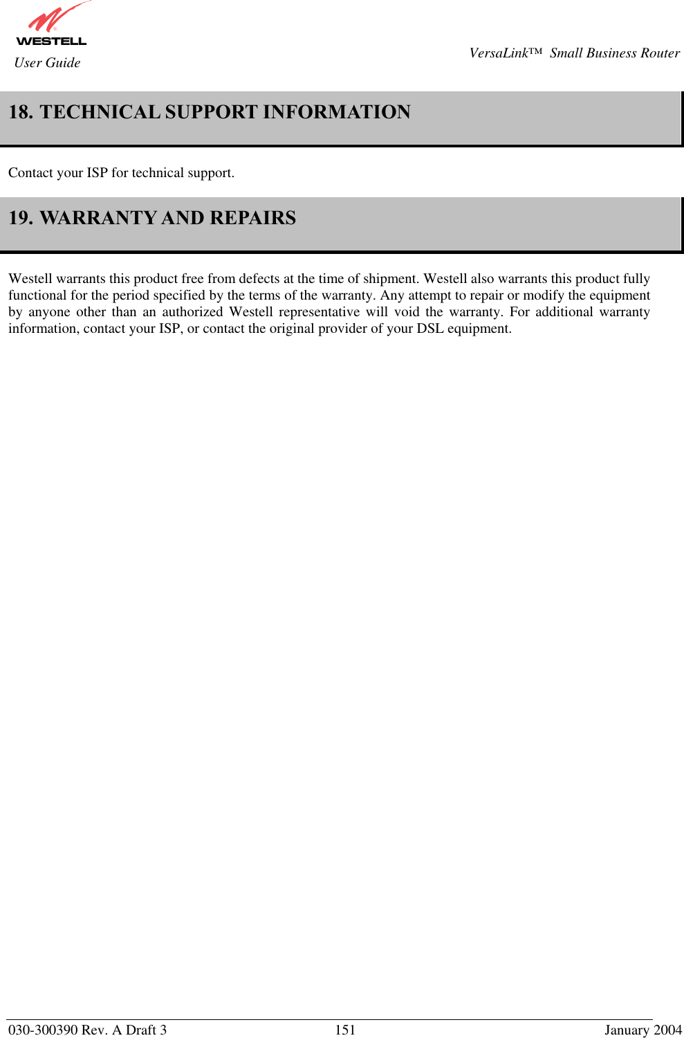       030-300390 Rev. A Draft 3  151  January 2004  VersaLink™  Small Business Router  User Guide 18. TECHNICAL SUPPORT INFORMATION   Contact your ISP for technical support.  19. WARRANTY AND REPAIRS   Westell warrants this product free from defects at the time of shipment. Westell also warrants this product fully functional for the period specified by the terms of the warranty. Any attempt to repair or modify the equipment by anyone other than an authorized Westell representative will void the warranty. For additional warranty information, contact your ISP, or contact the original provider of your DSL equipment.   