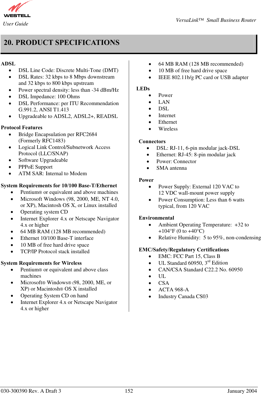       030-300390 Rev. A Draft 3  152  January 2004  VersaLink™  Small Business Router  User Guide 20. PRODUCT SPECIFICATIONS  ADSL  •  DSL Line Code: Discrete Multi-Tone (DMT)  •  DSL Rates: 32 kbps to 8 Mbps downstream and 32 kbps to 800 kbps upstream •  Power spectral density: less than -34 dBm/Hz •  DSL Impedance: 100 Ohms •  DSL Performance: per ITU Recommendation G.991.2, ANSI T1.413 •  Upgradeable to ADSL2, ADSL2+, READSL  Protocol Features  •  Bridge Encapsulation per RFC2684 (Formerly RFC1483) •  Logical Link Control/Subnetwork Access Protocol (LLC/SNAP) •  Software Upgradeable •  PPPoE Support •  ATM SAR: Internal to Modem  System Requirements for 10/100 Base-T/Ethernet •  Pentium® or equivalent and above machines •  Microsoft Windows (98, 2000, ME, NT 4.0, or XP), Macintosh OS X, or Linux installed •  Operating system CD •  Internet Explorer 4.x or Netscape Navigator 4.x or higher •  64 MB RAM (128 MB recommended) •  Ethernet 10/100 Base-T interface •  10 MB of free hard drive space •  TCP/IP Protocol stack installed  System Requirements for Wireless •  Pentium® or equivalent and above class machines •  Microsoft® Windows® (98, 2000, ME, or XP) or Macintosh® OS X installed •  Operating System CD on hand •  Internet Explorer 4.x or Netscape Navigator 4.x or higher •  64 MB RAM (128 MB recommended) •  10 MB of free hard drive space •  IEEE 802.11b/g PC card or USB adapter  LEDs  •  Power •  LAN •  DSL •  Internet •  Ethernet •  Wireless  Connectors  •  DSL: RJ-11, 6-pin modular jack-DSL •  Ethernet: RJ-45: 8-pin modular jack •  Power: Connector •  SMA antenna  Power  •  Power Supply: External 120 VAC to          12 VDC wall-mount power supply •  Power Consumption: Less than 6 watts typical, from 120 VAC  Environmental •  Ambient Operating Temperature:  +32 to +104°F (0 to +40°C) •  Relative Humidity:  5 to 95%, non-condensing  EMC/Safety/Regulatory Certifications •  EMC: FCC Part 15, Class B •  UL Standard 60950, 3rd Edition •  CAN/CSA Standard C22.2 No. 60950 •  UL •  CSA •  ACTA 968-A •  Industry Canada CS03     