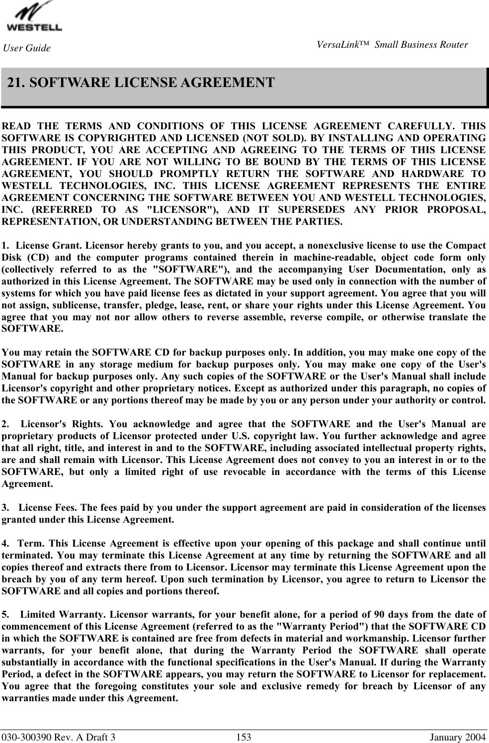        030-300390 Rev. A Draft 3  153  January 2004 User Guide  VersaLink™  Small Business Router 21. SOFTWARE LICENSE AGREEMENT   READ THE TERMS AND CONDITIONS OF THIS LICENSE AGREEMENT CAREFULLY. THIS SOFTWARE IS COPYRIGHTED AND LICENSED (NOT SOLD). BY INSTALLING AND OPERATING THIS PRODUCT, YOU ARE ACCEPTING AND AGREEING TO THE TERMS OF THIS LICENSE AGREEMENT. IF YOU ARE NOT WILLING TO BE BOUND BY THE TERMS OF THIS LICENSE AGREEMENT, YOU SHOULD PROMPTLY RETURN THE SOFTWARE AND HARDWARE TO WESTELL TECHNOLOGIES, INC. THIS LICENSE AGREEMENT REPRESENTS THE ENTIRE AGREEMENT CONCERNING THE SOFTWARE BETWEEN YOU AND WESTELL TECHNOLOGIES, INC. (REFERRED TO AS &quot;LICENSOR&quot;), AND IT SUPERSEDES ANY PRIOR PROPOSAL, REPRESENTATION, OR UNDERSTANDING BETWEEN THE PARTIES.  1.  License Grant. Licensor hereby grants to you, and you accept, a nonexclusive license to use the Compact Disk (CD) and the computer programs contained therein in machine-readable, object code form only (collectively referred to as the &quot;SOFTWARE&quot;), and the accompanying User Documentation, only as authorized in this License Agreement. The SOFTWARE may be used only in connection with the number of systems for which you have paid license fees as dictated in your support agreement. You agree that you will not assign, sublicense, transfer, pledge, lease, rent, or share your rights under this License Agreement. You agree that you may not nor allow others to reverse assemble, reverse compile, or otherwise translate the SOFTWARE.  You may retain the SOFTWARE CD for backup purposes only. In addition, you may make one copy of the SOFTWARE in any storage medium for backup purposes only. You may make one copy of the User&apos;s Manual for backup purposes only. Any such copies of the SOFTWARE or the User&apos;s Manual shall include Licensor&apos;s copyright and other proprietary notices. Except as authorized under this paragraph, no copies of the SOFTWARE or any portions thereof may be made by you or any person under your authority or control.  2.  Licensor&apos;s Rights. You acknowledge and agree that the SOFTWARE and the User&apos;s Manual are proprietary products of Licensor protected under U.S. copyright law. You further acknowledge and agree that all right, title, and interest in and to the SOFTWARE, including associated intellectual property rights, are and shall remain with Licensor. This License Agreement does not convey to you an interest in or to the SOFTWARE, but only a limited right of use revocable in accordance with the terms of this License Agreement.  3.   License Fees. The fees paid by you under the support agreement are paid in consideration of the licenses granted under this License Agreement.  4.  Term. This License Agreement is effective upon your opening of this package and shall continue until terminated. You may terminate this License Agreement at any time by returning the SOFTWARE and all copies thereof and extracts there from to Licensor. Licensor may terminate this License Agreement upon the breach by you of any term hereof. Upon such termination by Licensor, you agree to return to Licensor the SOFTWARE and all copies and portions thereof.  5.   Limited Warranty. Licensor warrants, for your benefit alone, for a period of 90 days from the date of commencement of this License Agreement (referred to as the &quot;Warranty Period&quot;) that the SOFTWARE CD in which the SOFTWARE is contained are free from defects in material and workmanship. Licensor further warrants, for your benefit alone, that during the Warranty Period the SOFTWARE shall operate substantially in accordance with the functional specifications in the User&apos;s Manual. If during the Warranty Period, a defect in the SOFTWARE appears, you may return the SOFTWARE to Licensor for replacement. You agree that the foregoing constitutes your sole and exclusive remedy for breach by Licensor of any warranties made under this Agreement.    