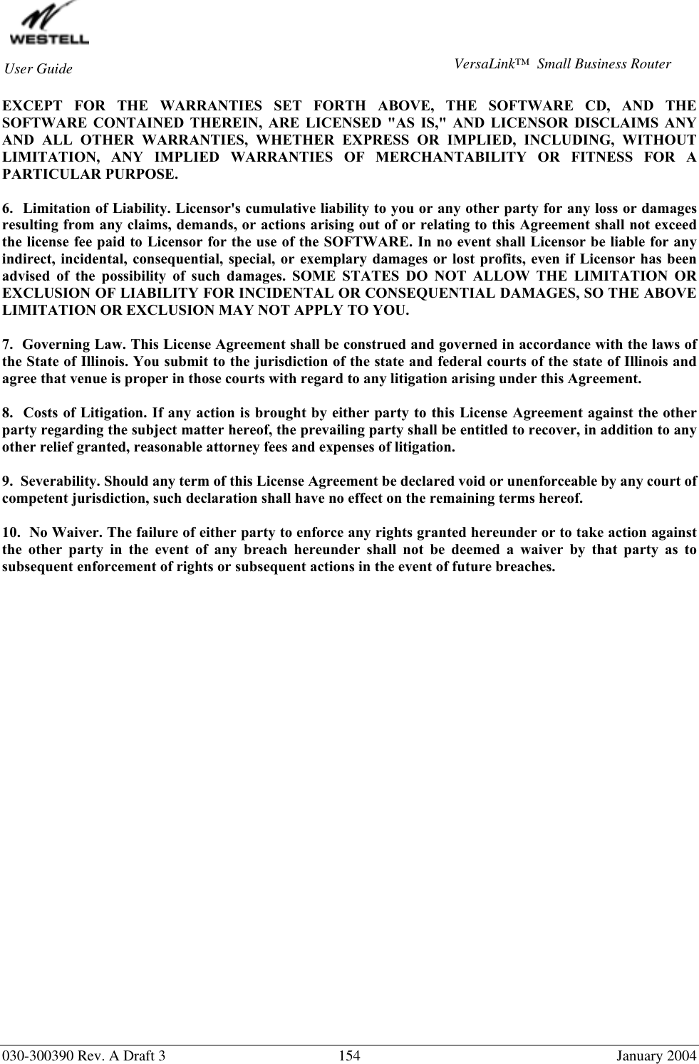        030-300390 Rev. A Draft 3  154  January 2004 User Guide  VersaLink™  Small Business Router EXCEPT FOR THE WARRANTIES SET FORTH ABOVE, THE SOFTWARE CD, AND THE SOFTWARE CONTAINED THEREIN, ARE LICENSED &quot;AS IS,&quot; AND LICENSOR DISCLAIMS ANY AND ALL OTHER WARRANTIES, WHETHER EXPRESS OR IMPLIED, INCLUDING, WITHOUT LIMITATION, ANY IMPLIED WARRANTIES OF MERCHANTABILITY OR FITNESS FOR A PARTICULAR PURPOSE.  6.  Limitation of Liability. Licensor&apos;s cumulative liability to you or any other party for any loss or damages resulting from any claims, demands, or actions arising out of or relating to this Agreement shall not exceed the license fee paid to Licensor for the use of the SOFTWARE. In no event shall Licensor be liable for any indirect, incidental, consequential, special, or exemplary damages or lost profits, even if Licensor has been advised of the possibility of such damages. SOME STATES DO NOT ALLOW THE LIMITATION OR EXCLUSION OF LIABILITY FOR INCIDENTAL OR CONSEQUENTIAL DAMAGES, SO THE ABOVE LIMITATION OR EXCLUSION MAY NOT APPLY TO YOU.  7.  Governing Law. This License Agreement shall be construed and governed in accordance with the laws of the State of Illinois. You submit to the jurisdiction of the state and federal courts of the state of Illinois and agree that venue is proper in those courts with regard to any litigation arising under this Agreement.  8.  Costs of Litigation. If any action is brought by either party to this License Agreement against the other party regarding the subject matter hereof, the prevailing party shall be entitled to recover, in addition to any other relief granted, reasonable attorney fees and expenses of litigation.  9.  Severability. Should any term of this License Agreement be declared void or unenforceable by any court of competent jurisdiction, such declaration shall have no effect on the remaining terms hereof.  10.  No Waiver. The failure of either party to enforce any rights granted hereunder or to take action against the other party in the event of any breach hereunder shall not be deemed a waiver by that party as to subsequent enforcement of rights or subsequent actions in the event of future breaches.    