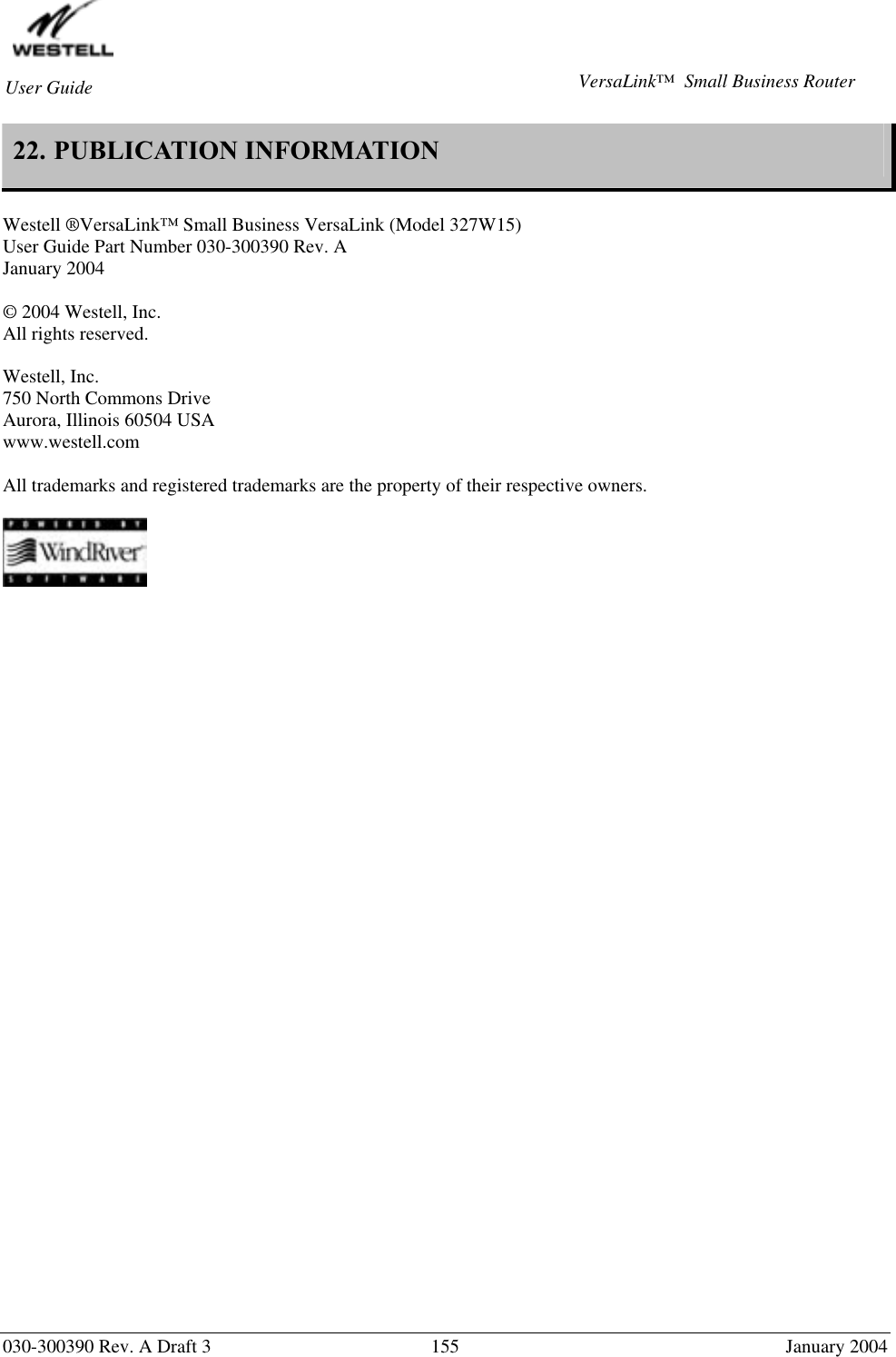        030-300390 Rev. A Draft 3  155  January 2004 User Guide  VersaLink™  Small Business Router 22. PUBLICATION INFORMATION   Westell ®VersaLink™ Small Business VersaLink (Model 327W15) User Guide Part Number 030-300390 Rev. A January 2004  © 2004 Westell, Inc. All rights reserved.   Westell, Inc. 750 North Commons Drive Aurora, Illinois 60504 USA www.westell.com   All trademarks and registered trademarks are the property of their respective owners.     