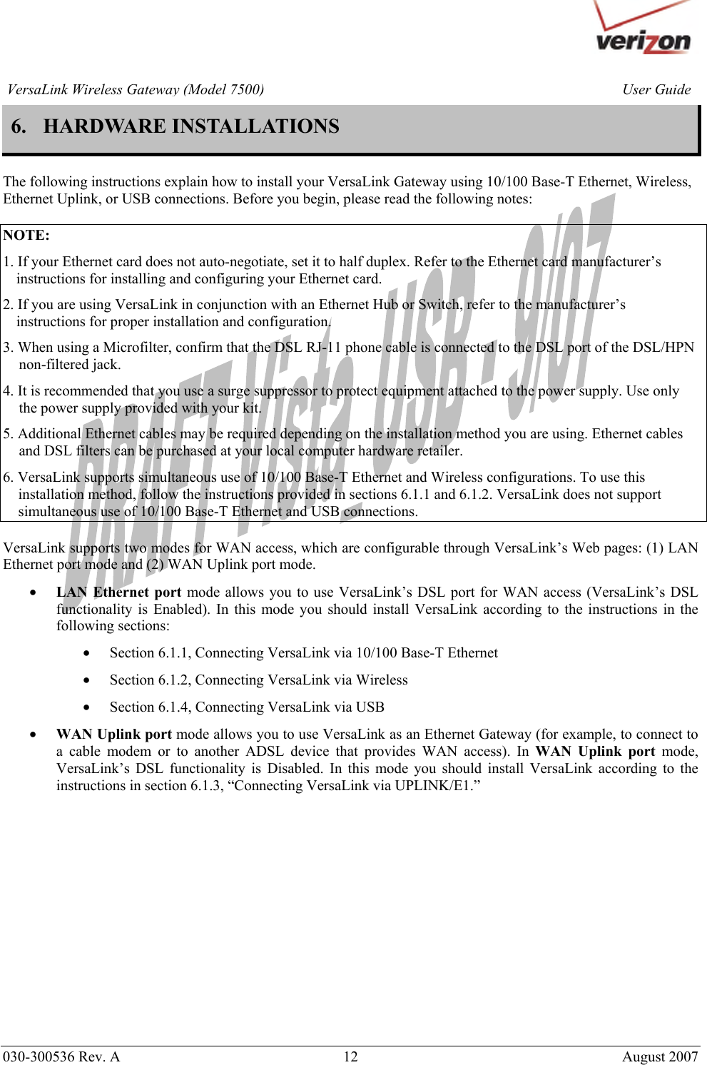       030-300536 Rev. A  12       August 2007 User GuideVersaLink Wireless Gateway (Model 7500)6. HARDWARE INSTALLATIONS  The following instructions explain how to install your VersaLink Gateway using 10/100 Base-T Ethernet, Wireless,  Ethernet Uplink, or USB connections. Before you begin, please read the following notes:  NOTE: 1. If your Ethernet card does not auto-negotiate, set it to half duplex. Refer to the Ethernet card manufacturer’s instructions for installing and configuring your Ethernet card. 2. If you are using VersaLink in conjunction with an Ethernet Hub or Switch, refer to the manufacturer’s instructions for proper installation and configuration.  3. When using a Microfilter, confirm that the DSL RJ-11 phone cable is connected to the DSL port of the DSL/HPN non-filtered jack. 4. It is recommended that you use a surge suppressor to protect equipment attached to the power supply. Use only the power supply provided with your kit. 5. Additional Ethernet cables may be required depending on the installation method you are using. Ethernet cables and DSL filters can be purchased at your local computer hardware retailer. 6. VersaLink supports simultaneous use of 10/100 Base-T Ethernet and Wireless configurations. To use this installation method, follow the instructions provided in sections 6.1.1 and 6.1.2. VersaLink does not support simultaneous use of 10/100 Base-T Ethernet and USB connections.  VersaLink supports two modes for WAN access, which are configurable through VersaLink’s Web pages: (1) LAN Ethernet port mode and (2) WAN Uplink port mode.  • LAN Ethernet port mode allows you to use VersaLink’s DSL port for WAN access (VersaLink’s DSL functionality is Enabled). In this mode you should install VersaLink according to the instructions in the following sections:  • Section 6.1.1, Connecting VersaLink via 10/100 Base-T Ethernet • Section 6.1.2, Connecting VersaLink via Wireless • Section 6.1.4, Connecting VersaLink via USB • WAN Uplink port mode allows you to use VersaLink as an Ethernet Gateway (for example, to connect to a cable modem or to another ADSL device that provides WAN access). In WAN Uplink port mode, VersaLink’s DSL functionality is Disabled. In this mode you should install VersaLink according to the instructions in section 6.1.3, “Connecting VersaLink via UPLINK/E1.”              