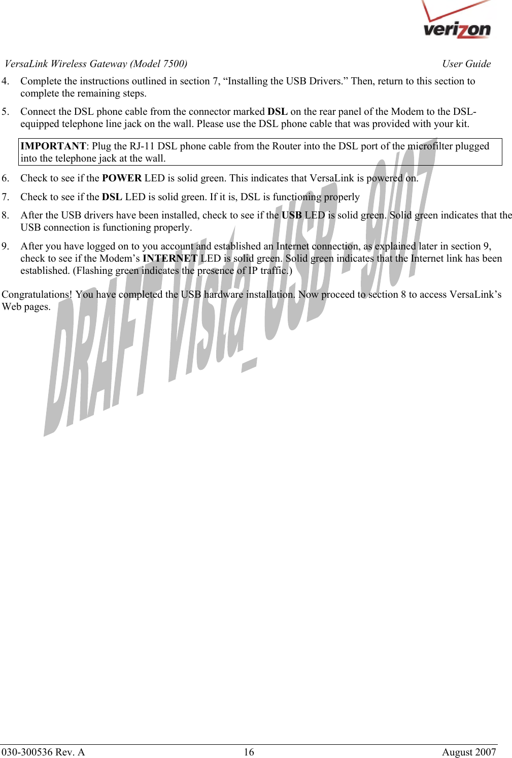       030-300536 Rev. A  16       August 2007 User GuideVersaLink Wireless Gateway (Model 7500)4. Complete the instructions outlined in section 7, “Installing the USB Drivers.” Then, return to this section to complete the remaining steps. 5. Connect the DSL phone cable from the connector marked DSL on the rear panel of the Modem to the DSL-equipped telephone line jack on the wall. Please use the DSL phone cable that was provided with your kit. IMPORTANT: Plug the RJ-11 DSL phone cable from the Router into the DSL port of the microfilter plugged into the telephone jack at the wall. 6. Check to see if the POWER LED is solid green. This indicates that VersaLink is powered on. 7. Check to see if the DSL LED is solid green. If it is, DSL is functioning properly 8. After the USB drivers have been installed, check to see if the USB LED is solid green. Solid green indicates that the USB connection is functioning properly. 9. After you have logged on to you account and established an Internet connection, as explained later in section 9, check to see if the Modem’s INTERNET LED is solid green. Solid green indicates that the Internet link has been established. (Flashing green indicates the presence of IP traffic.)  Congratulations! You have completed the USB hardware installation. Now proceed to section 8 to access VersaLink’s Web pages. 