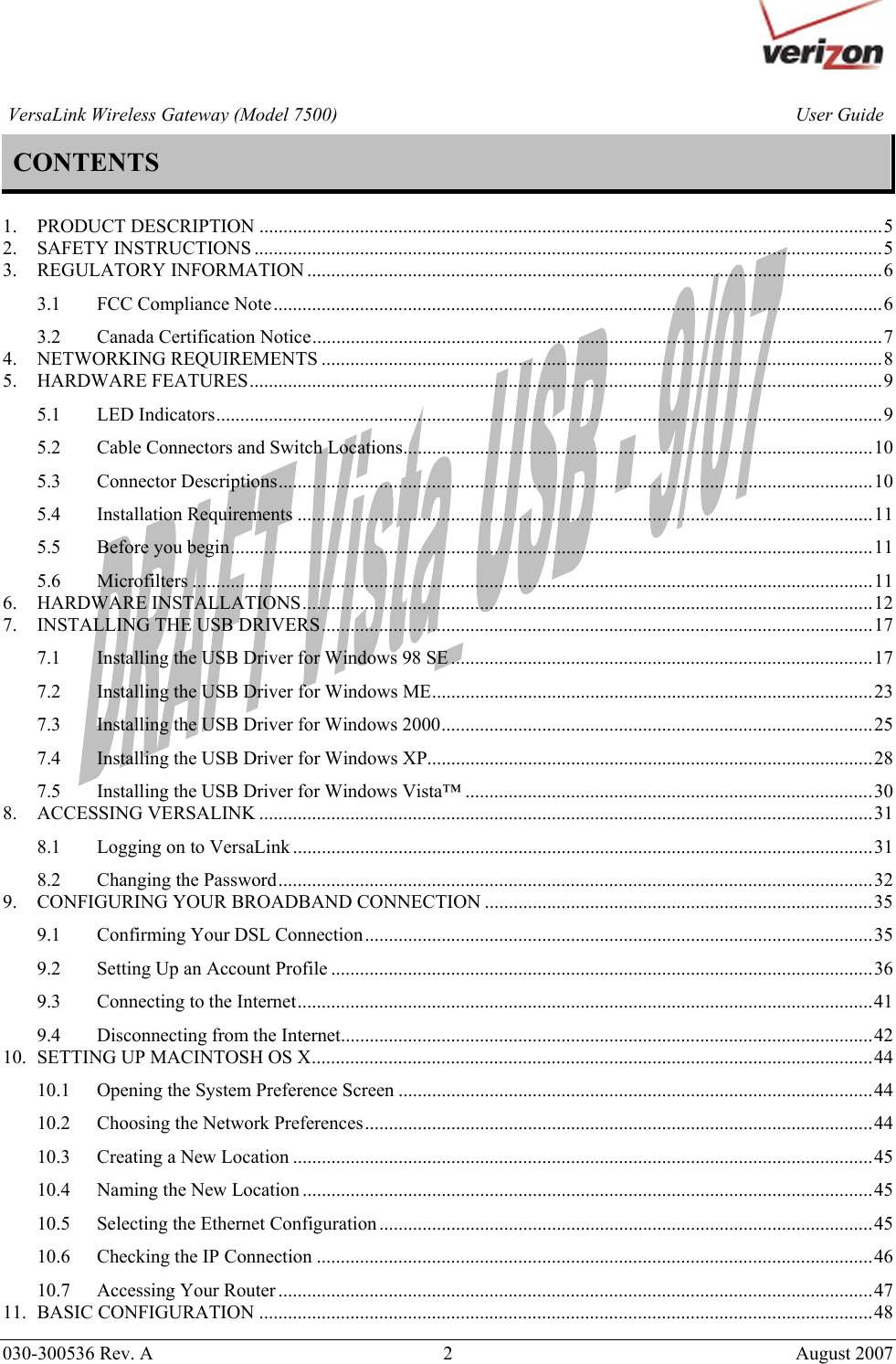       030-300536 Rev. A  2       August 2007 User GuideVersaLink Wireless Gateway (Model 7500)CONTENTS  1. PRODUCT DESCRIPTION ..................................................................................................................................5 2. SAFETY INSTRUCTIONS ...................................................................................................................................5 3. REGULATORY INFORMATION ........................................................................................................................6 3.1 FCC Compliance Note...............................................................................................................................6 3.2 Canada Certification Notice.......................................................................................................................7 4. NETWORKING REQUIREMENTS .....................................................................................................................8 5. HARDWARE FEATURES....................................................................................................................................9 5.1 LED Indicators...........................................................................................................................................9 5.2 Cable Connectors and Switch Locations..................................................................................................10 5.3 Connector Descriptions............................................................................................................................10 5.4 Installation Requirements ........................................................................................................................11 5.5 Before you begin......................................................................................................................................11 5.6 Microfilters ..............................................................................................................................................11 6. HARDWARE INSTALLATIONS.......................................................................................................................12 7. INSTALLING THE USB DRIVERS...................................................................................................................17 7.1 Installing the USB Driver for Windows 98 SE........................................................................................17 7.2 Installing the USB Driver for Windows ME............................................................................................23 7.3 Installing the USB Driver for Windows 2000..........................................................................................25 7.4 Installing the USB Driver for Windows XP.............................................................................................28 7.5 Installing the USB Driver for Windows Vista™ .....................................................................................30 8. ACCESSING VERSALINK ................................................................................................................................31 8.1 Logging on to VersaLink .........................................................................................................................31 8.2 Changing the Password............................................................................................................................32 9. CONFIGURING YOUR BROADBAND CONNECTION .................................................................................35 9.1 Confirming Your DSL Connection..........................................................................................................35 9.2 Setting Up an Account Profile .................................................................................................................36 9.3 Connecting to the Internet........................................................................................................................41 9.4 Disconnecting from the Internet...............................................................................................................42 10. SETTING UP MACINTOSH OS X.....................................................................................................................44 10.1 Opening the System Preference Screen ...................................................................................................44 10.2 Choosing the Network Preferences..........................................................................................................44 10.3 Creating a New Location .........................................................................................................................45 10.4 Naming the New Location .......................................................................................................................45 10.5 Selecting the Ethernet Configuration.......................................................................................................45 10.6 Checking the IP Connection ....................................................................................................................46 10.7 Accessing Your Router ............................................................................................................................47 11. BASIC CONFIGURATION ................................................................................................................................48 