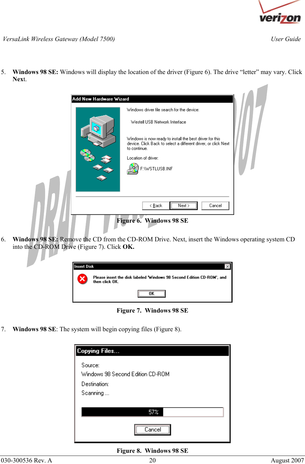       030-300536 Rev. A  20       August 2007 User GuideVersaLink Wireless Gateway (Model 7500)   5. Windows 98 SE: Windows will display the location of the driver (Figure 6). The drive “letter” may vary. Click Next.   Figure 6.  Windows 98 SE  6. Windows 98 SE: Remove the CD from the CD-ROM Drive. Next, insert the Windows operating system CD into the CD-ROM Drive (Figure 7). Click OK.   Figure 7.  Windows 98 SE  7. Windows 98 SE: The system will begin copying files (Figure 8).   Figure 8.  Windows 98 SE 