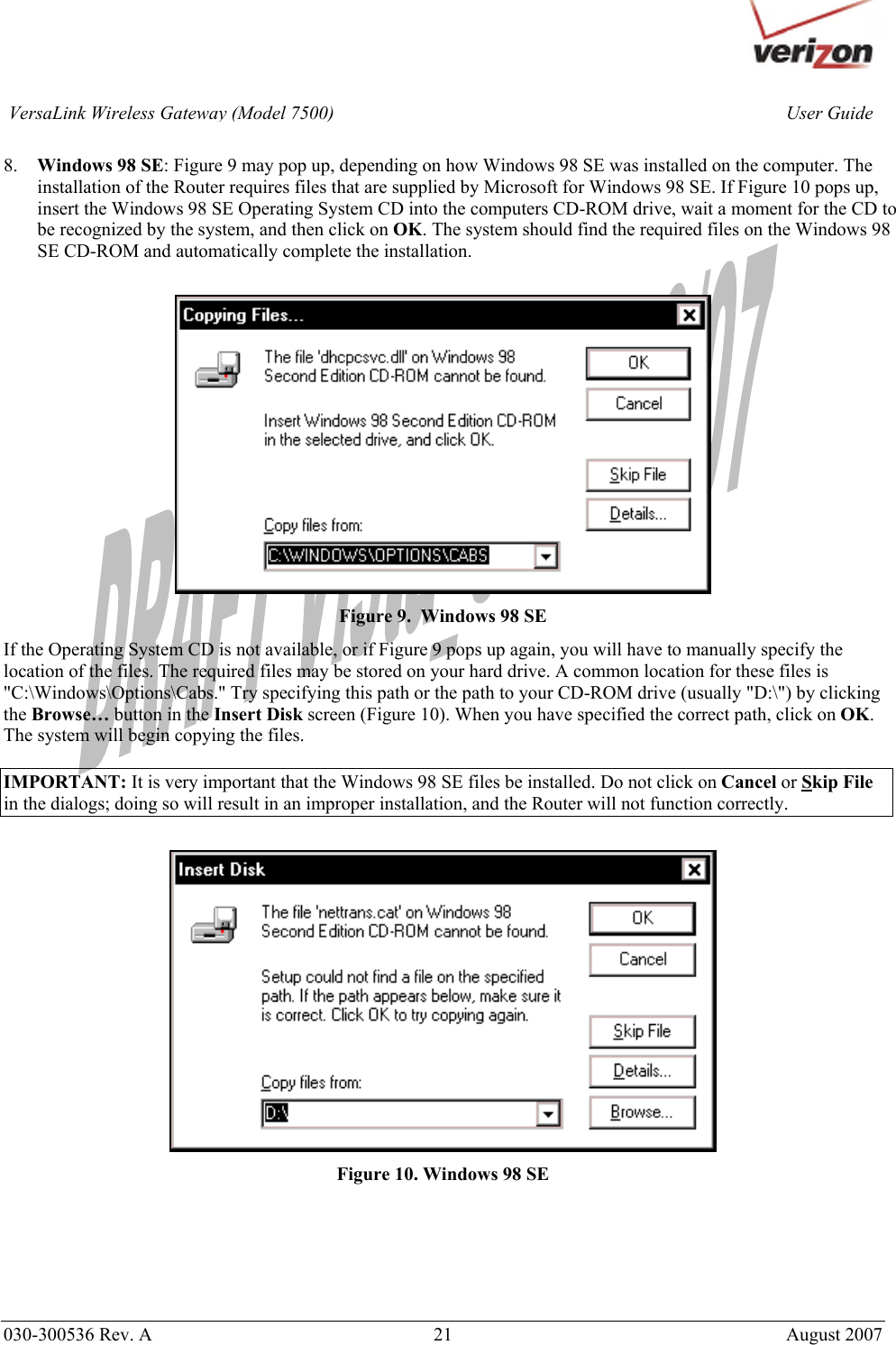       030-300536 Rev. A  21       August 2007 User GuideVersaLink Wireless Gateway (Model 7500) 8. Windows 98 SE: Figure 9 may pop up, depending on how Windows 98 SE was installed on the computer. The installation of the Router requires files that are supplied by Microsoft for Windows 98 SE. If Figure 10 pops up, insert the Windows 98 SE Operating System CD into the computers CD-ROM drive, wait a moment for the CD to be recognized by the system, and then click on OK. The system should find the required files on the Windows 98 SE CD-ROM and automatically complete the installation.   Figure 9.  Windows 98 SE If the Operating System CD is not available, or if Figure 9 pops up again, you will have to manually specify the location of the files. The required files may be stored on your hard drive. A common location for these files is &quot;C:\Windows\Options\Cabs.&quot; Try specifying this path or the path to your CD-ROM drive (usually &quot;D:\&quot;) by clicking the Browse… button in the Insert Disk screen (Figure 10). When you have specified the correct path, click on OK. The system will begin copying the files.  IMPORTANT: It is very important that the Windows 98 SE files be installed. Do not click on Cancel or Skip File in the dialogs; doing so will result in an improper installation, and the Router will not function correctly.   Figure 10. Windows 98 SE      