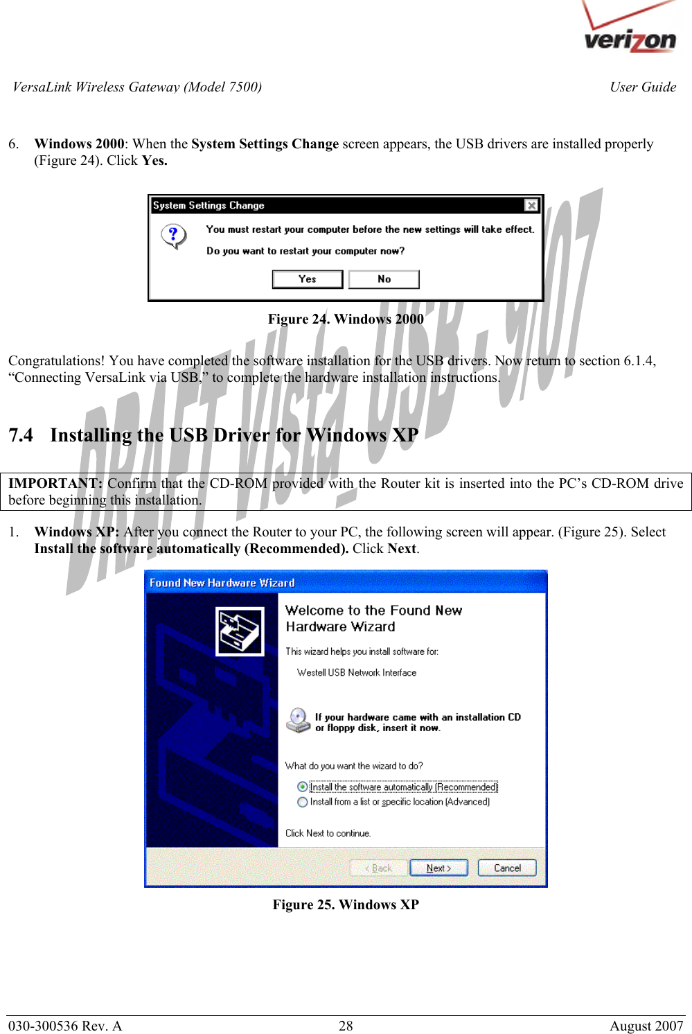       030-300536 Rev. A  28       August 2007 User GuideVersaLink Wireless Gateway (Model 7500)  6. Windows 2000: When the System Settings Change screen appears, the USB drivers are installed properly (Figure 24). Click Yes.   Figure 24. Windows 2000  Congratulations! You have completed the software installation for the USB drivers. Now return to section 6.1.4, “Connecting VersaLink via USB,” to complete the hardware installation instructions.   7.4 Installing the USB Driver for Windows XP   IMPORTANT: Confirm that the CD-ROM provided with the Router kit is inserted into the PC’s CD-ROM drive before beginning this installation.   1. Windows XP: After you connect the Router to your PC, the following screen will appear. (Figure 25). Select Install the software automatically (Recommended). Click Next.    Figure 25. Windows XP        