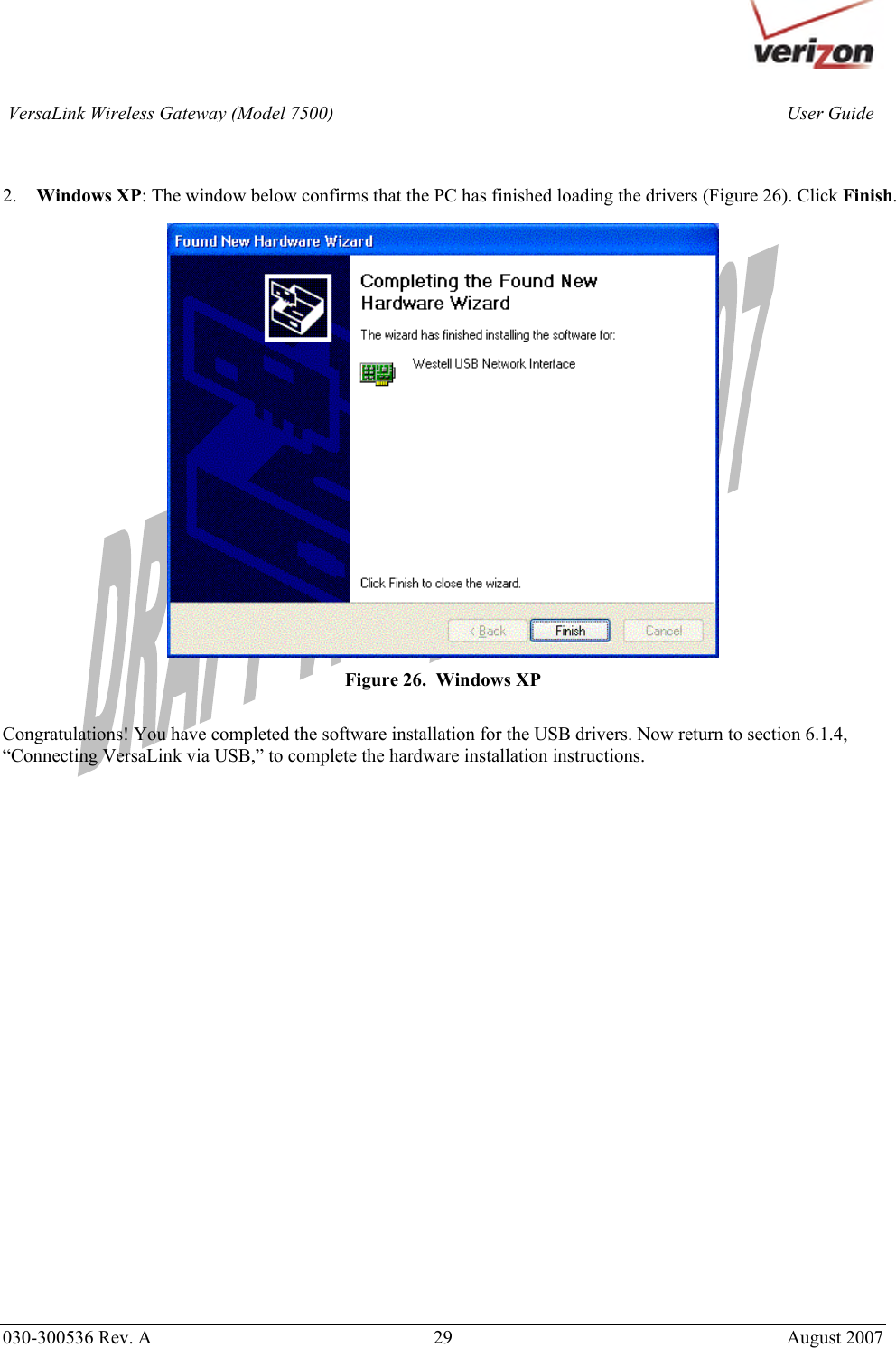       030-300536 Rev. A  29       August 2007 User GuideVersaLink Wireless Gateway (Model 7500)   2. Windows XP: The window below confirms that the PC has finished loading the drivers (Figure 26). Click Finish.   Figure 26.  Windows XP  Congratulations! You have completed the software installation for the USB drivers. Now return to section 6.1.4, “Connecting VersaLink via USB,” to complete the hardware installation instructions.                     