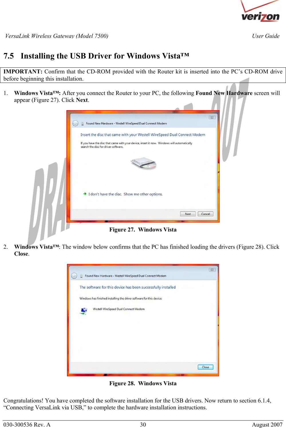       030-300536 Rev. A  30       August 2007 User GuideVersaLink Wireless Gateway (Model 7500) 7.5 Installing the USB Driver for Windows Vista™  IMPORTANT: Confirm that the CD-ROM provided with the Router kit is inserted into the PC’s CD-ROM drive before beginning this installation.   1. Windows Vista™: After you connect the Router to your PC, the following Found New Hardware screen will appear (Figure 27). Click Next.    Figure 27.  Windows Vista  2. Windows Vista™: The window below confirms that the PC has finished loading the drivers (Figure 28). Click Close.   Figure 28.  Windows Vista  Congratulations! You have completed the software installation for the USB drivers. Now return to section 6.1.4, “Connecting VersaLink via USB,” to complete the hardware installation instructions.  