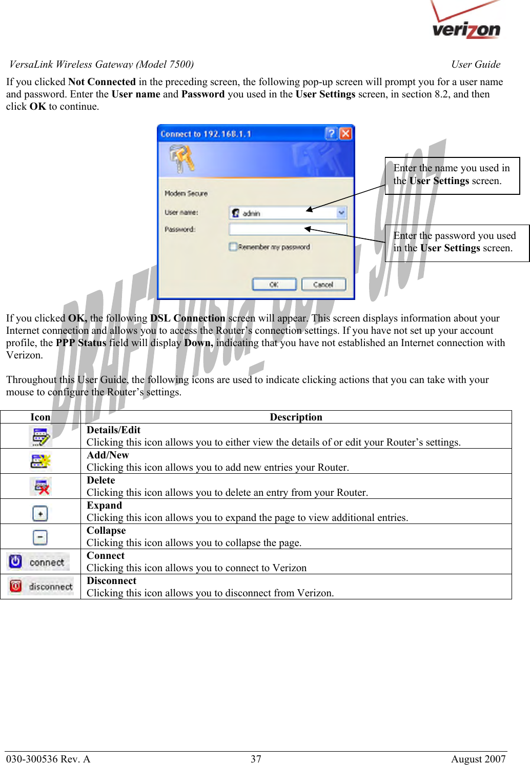       030-300536 Rev. A  37       August 2007 User GuideVersaLink Wireless Gateway (Model 7500)If you clicked Not Connected in the preceding screen, the following pop-up screen will prompt you for a user name and password. Enter the User name and Password you used in the User Settings screen, in section 8.2, and then click OK to continue.    If you clicked OK, the following DSL Connection screen will appear. This screen displays information about your Internet connection and allows you to access the Router’s connection settings. If you have not set up your account profile, the PPP Status field will display Down, indicating that you have not established an Internet connection with Verizon.   Throughout this User Guide, the following icons are used to indicate clicking actions that you can take with your mouse to configure the Router’s settings.  Icon Description  Details/Edit Clicking this icon allows you to either view the details of or edit your Router’s settings.  Add/New Clicking this icon allows you to add new entries your Router.  Delete Clicking this icon allows you to delete an entry from your Router.  Expand Clicking this icon allows you to expand the page to view additional entries.  Collapse Clicking this icon allows you to collapse the page.  Connect Clicking this icon allows you to connect to Verizon   Disconnect Clicking this icon allows you to disconnect from Verizon.             Enter the name you used in the User Settings screen. Enter the password you used in the User Settings screen. 