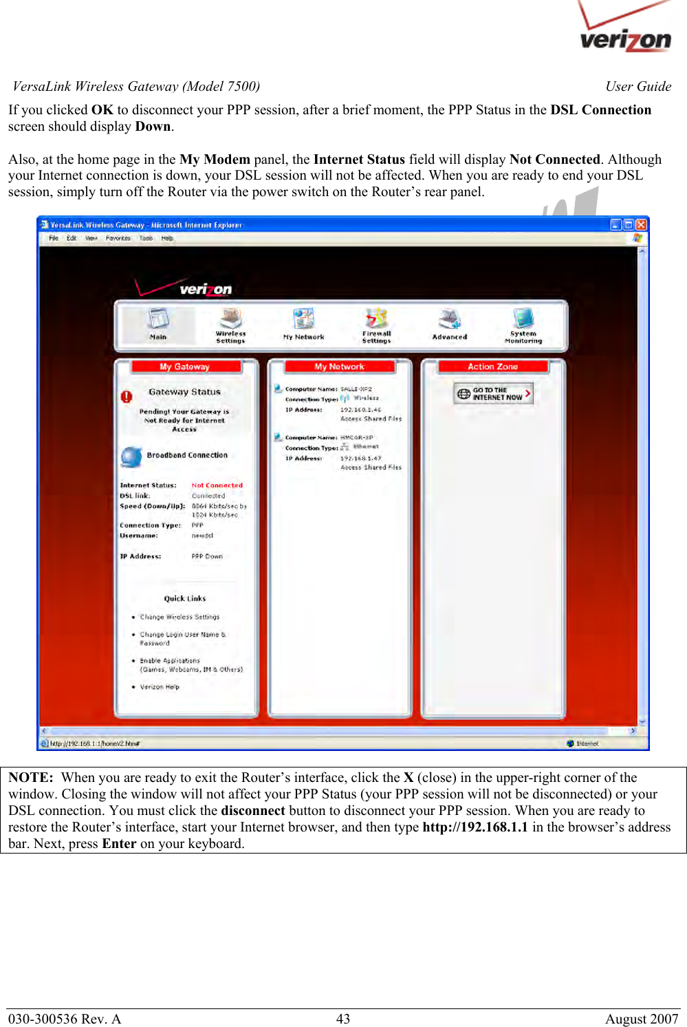       030-300536 Rev. A  43       August 2007 User GuideVersaLink Wireless Gateway (Model 7500)If you clicked OK to disconnect your PPP session, after a brief moment, the PPP Status in the DSL Connection screen should display Down.   Also, at the home page in the My Modem panel, the Internet Status field will display Not Connected. Although your Internet connection is down, your DSL session will not be affected. When you are ready to end your DSL session, simply turn off the Router via the power switch on the Router’s rear panel.     NOTE:  When you are ready to exit the Router’s interface, click the X (close) in the upper-right corner of the window. Closing the window will not affect your PPP Status (your PPP session will not be disconnected) or your DSL connection. You must click the disconnect button to disconnect your PPP session. When you are ready to restore the Router’s interface, start your Internet browser, and then type http://192.168.1.1 in the browser’s address bar. Next, press Enter on your keyboard.  