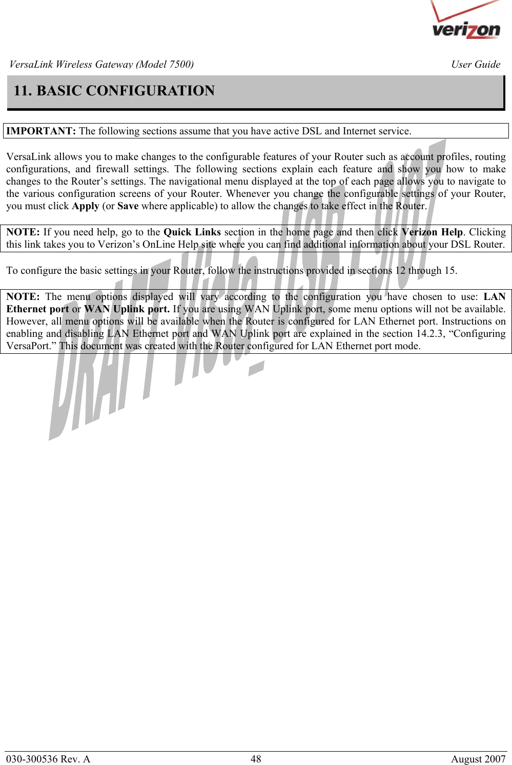       030-300536 Rev. A  48       August 2007 User GuideVersaLink Wireless Gateway (Model 7500)11. BASIC CONFIGURATION  IMPORTANT: The following sections assume that you have active DSL and Internet service.  VersaLink allows you to make changes to the configurable features of your Router such as account profiles, routing configurations, and firewall settings. The following sections explain each feature and show you how to make changes to the Router’s settings. The navigational menu displayed at the top of each page allows you to navigate to the various configuration screens of your Router. Whenever you change the configurable settings of your Router, you must click Apply (or Save where applicable) to allow the changes to take effect in the Router.   NOTE: If you need help, go to the Quick Links section in the home page and then click Verizon Help. Clicking this link takes you to Verizon’s OnLine Help site where you can find additional information about your DSL Router.   To configure the basic settings in your Router, follow the instructions provided in sections 12 through 15.  NOTE: The menu options displayed will vary according to the configuration you have chosen to use: LAN Ethernet port or WAN Uplink port. If you are using WAN Uplink port, some menu options will not be available. However, all menu options will be available when the Router is configured for LAN Ethernet port. Instructions on enabling and disabling LAN Ethernet port and WAN Uplink port are explained in the section 14.2.3, “Configuring VersaPort.” This document was created with the Router configured for LAN Ethernet port mode.      