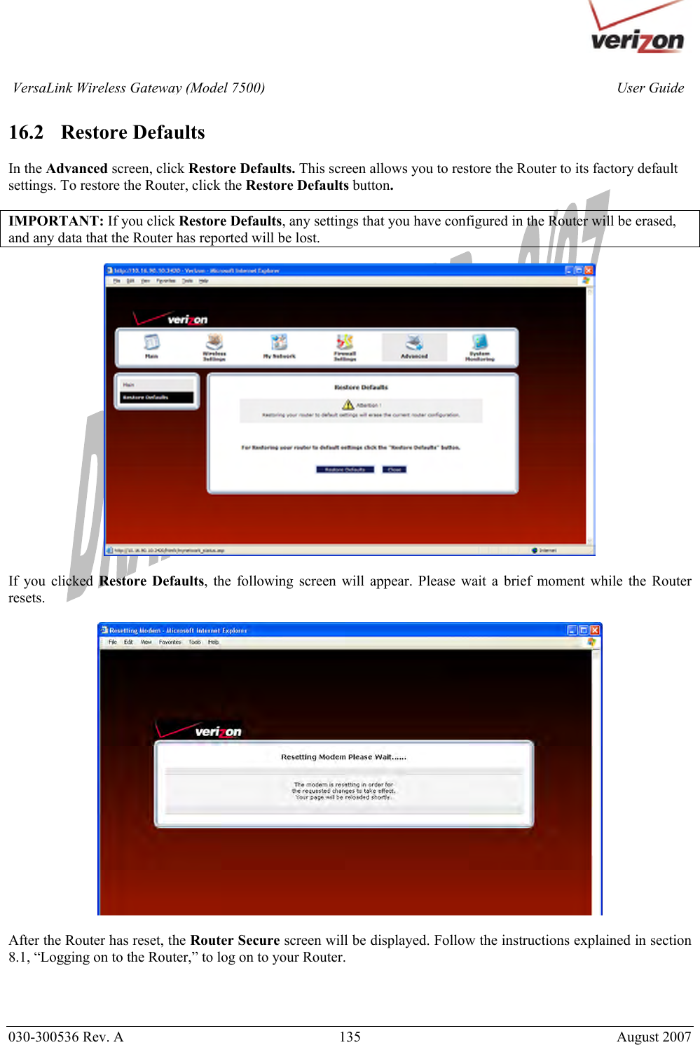       030-300536 Rev. A  135       August 2007 User GuideVersaLink Wireless Gateway (Model 7500) 16.2   Restore Defaults  In the Advanced screen, click Restore Defaults. This screen allows you to restore the Router to its factory default settings. To restore the Router, click the Restore Defaults button.  IMPORTANT: If you click Restore Defaults, any settings that you have configured in the Router will be erased, and any data that the Router has reported will be lost.    If you clicked Restore Defaults, the following screen will appear. Please wait a brief moment while the Router resets.    After the Router has reset, the Router Secure screen will be displayed. Follow the instructions explained in section 8.1, “Logging on to the Router,” to log on to your Router.    