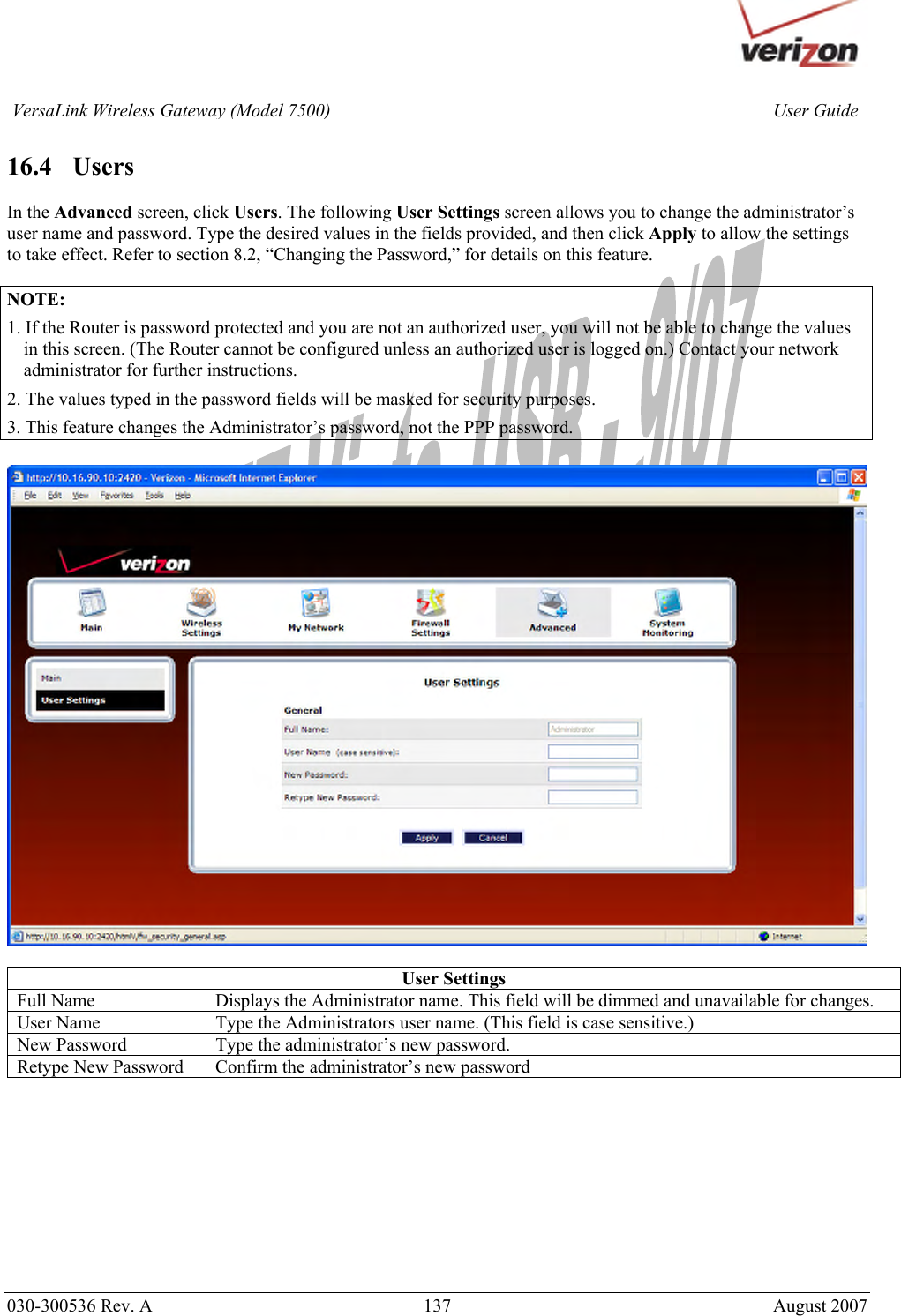       030-300536 Rev. A  137       August 2007 User GuideVersaLink Wireless Gateway (Model 7500) 16.4   Users  In the Advanced screen, click Users. The following User Settings screen allows you to change the administrator’s user name and password. Type the desired values in the fields provided, and then click Apply to allow the settings to take effect. Refer to section 8.2, “Changing the Password,” for details on this feature.  NOTE: 1. If the Router is password protected and you are not an authorized user, you will not be able to change the values in this screen. (The Router cannot be configured unless an authorized user is logged on.) Contact your network administrator for further instructions. 2. The values typed in the password fields will be masked for security purposes. 3. This feature changes the Administrator’s password, not the PPP password.    User Settings Full Name  Displays the Administrator name. This field will be dimmed and unavailable for changes. User Name  Type the Administrators user name. (This field is case sensitive.) New Password  Type the administrator’s new password. Retype New Password  Confirm the administrator’s new password           
