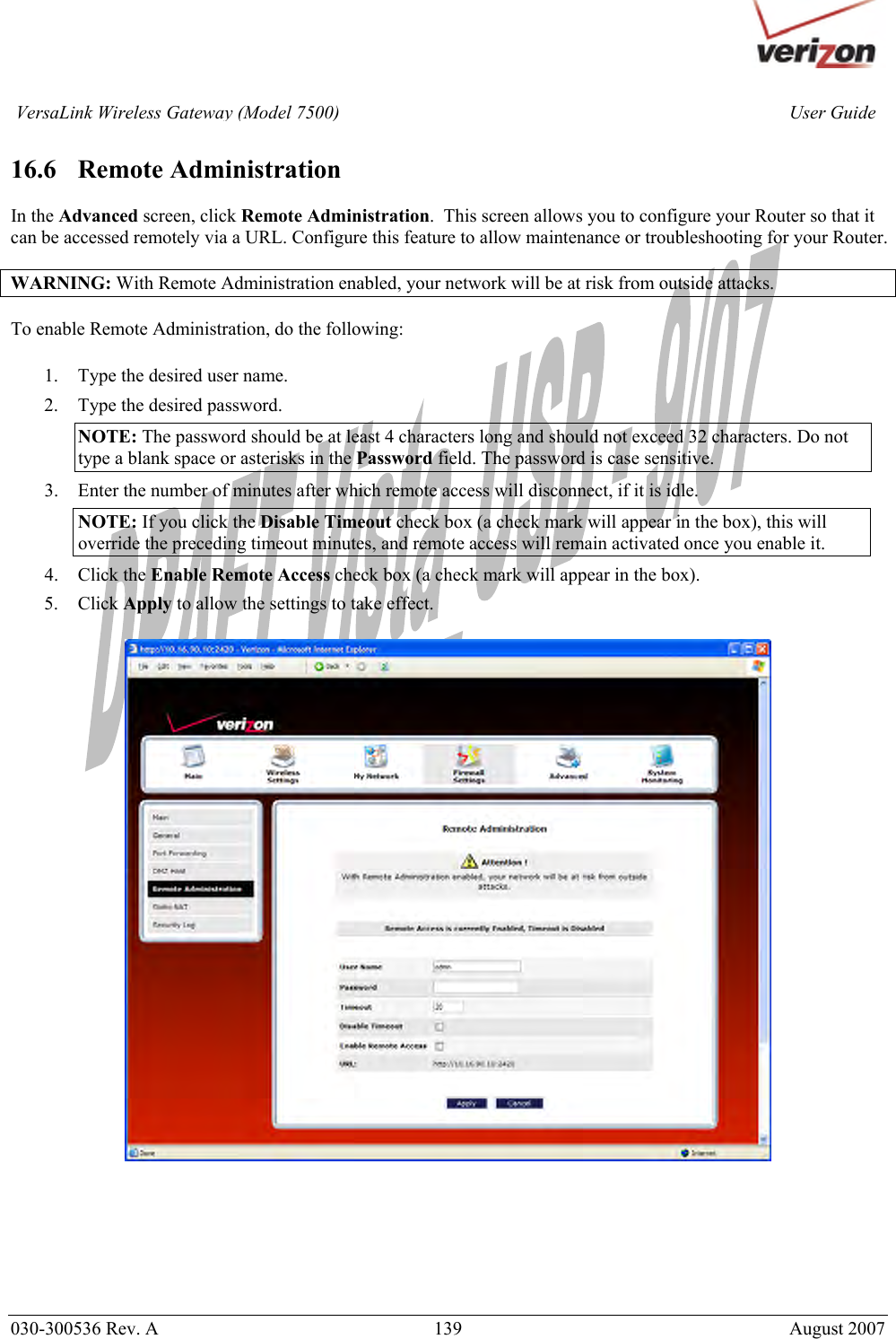       030-300536 Rev. A  139       August 2007 User GuideVersaLink Wireless Gateway (Model 7500) 16.6   Remote Administration  In the Advanced screen, click Remote Administration.  This screen allows you to configure your Router so that it can be accessed remotely via a URL. Configure this feature to allow maintenance or troubleshooting for your Router.  WARNING: With Remote Administration enabled, your network will be at risk from outside attacks.  To enable Remote Administration, do the following:   1. Type the desired user name. 2. Type the desired password. NOTE: The password should be at least 4 characters long and should not exceed 32 characters. Do not type a blank space or asterisks in the Password field. The password is case sensitive. 3. Enter the number of minutes after which remote access will disconnect, if it is idle. NOTE: If you click the Disable Timeout check box (a check mark will appear in the box), this will override the preceding timeout minutes, and remote access will remain activated once you enable it. 4. Click the Enable Remote Access check box (a check mark will appear in the box). 5. Click Apply to allow the settings to take effect.        