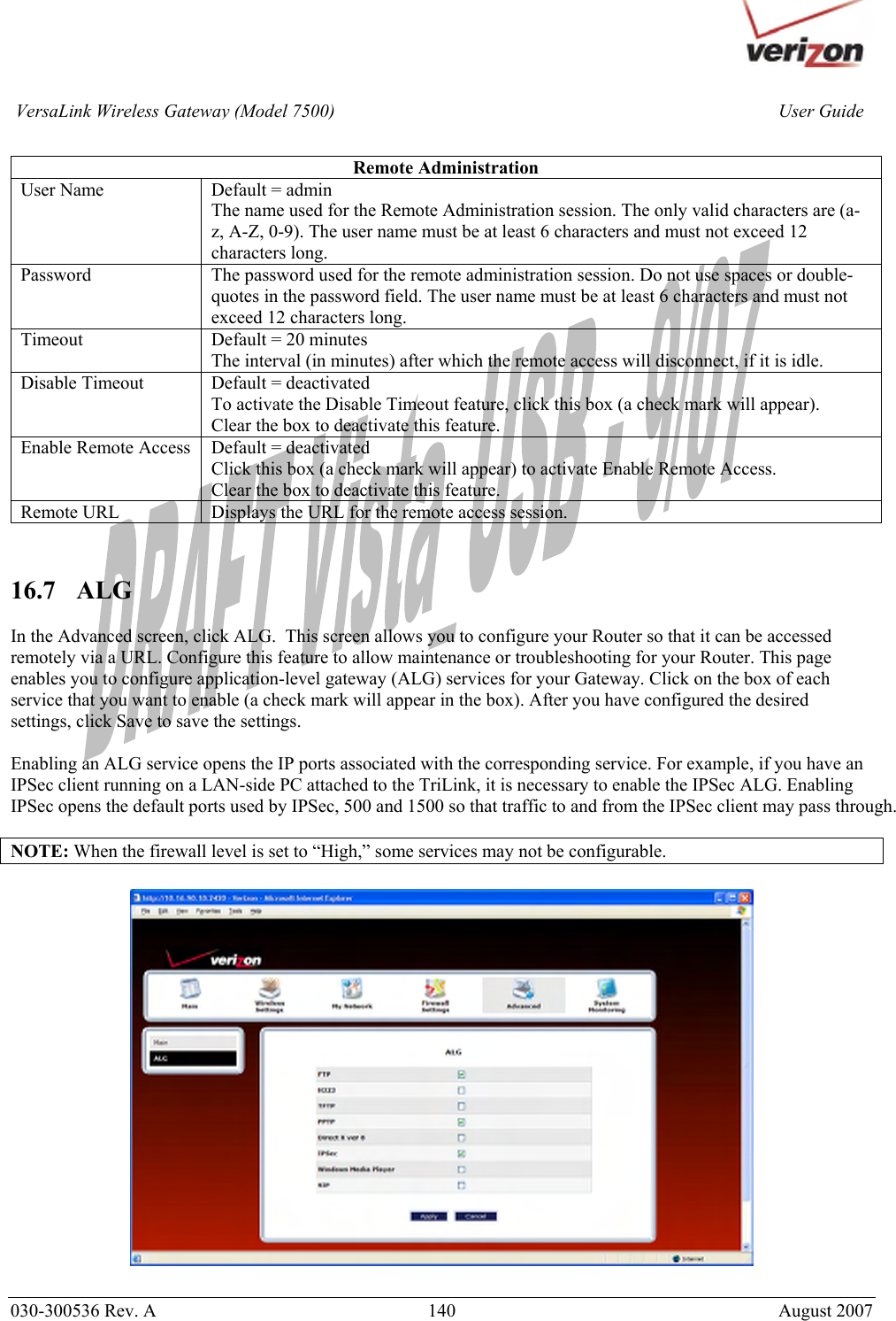       030-300536 Rev. A  140       August 2007 User GuideVersaLink Wireless Gateway (Model 7500) Remote Administration User Name  Default = admin The name used for the Remote Administration session. The only valid characters are (a-z, A-Z, 0-9). The user name must be at least 6 characters and must not exceed 12 characters long. Password  The password used for the remote administration session. Do not use spaces or double-quotes in the password field. The user name must be at least 6 characters and must not exceed 12 characters long. Timeout  Default = 20 minutes The interval (in minutes) after which the remote access will disconnect, if it is idle. Disable Timeout  Default = deactivated To activate the Disable Timeout feature, click this box (a check mark will appear). Clear the box to deactivate this feature. Enable Remote Access  Default = deactivated Click this box (a check mark will appear) to activate Enable Remote Access. Clear the box to deactivate this feature. Remote URL  Displays the URL for the remote access session.   16.7   ALG  In the Advanced screen, click ALG.  This screen allows you to configure your Router so that it can be accessed remotely via a URL. Configure this feature to allow maintenance or troubleshooting for your Router. This page enables you to configure application-level gateway (ALG) services for your Gateway. Click on the box of each service that you want to enable (a check mark will appear in the box). After you have configured the desired settings, click Save to save the settings.   Enabling an ALG service opens the IP ports associated with the corresponding service. For example, if you have an IPSec client running on a LAN-side PC attached to the TriLink, it is necessary to enable the IPSec ALG. Enabling IPSec opens the default ports used by IPSec, 500 and 1500 so that traffic to and from the IPSec client may pass through.  NOTE: When the firewall level is set to “High,” some services may not be configurable.    