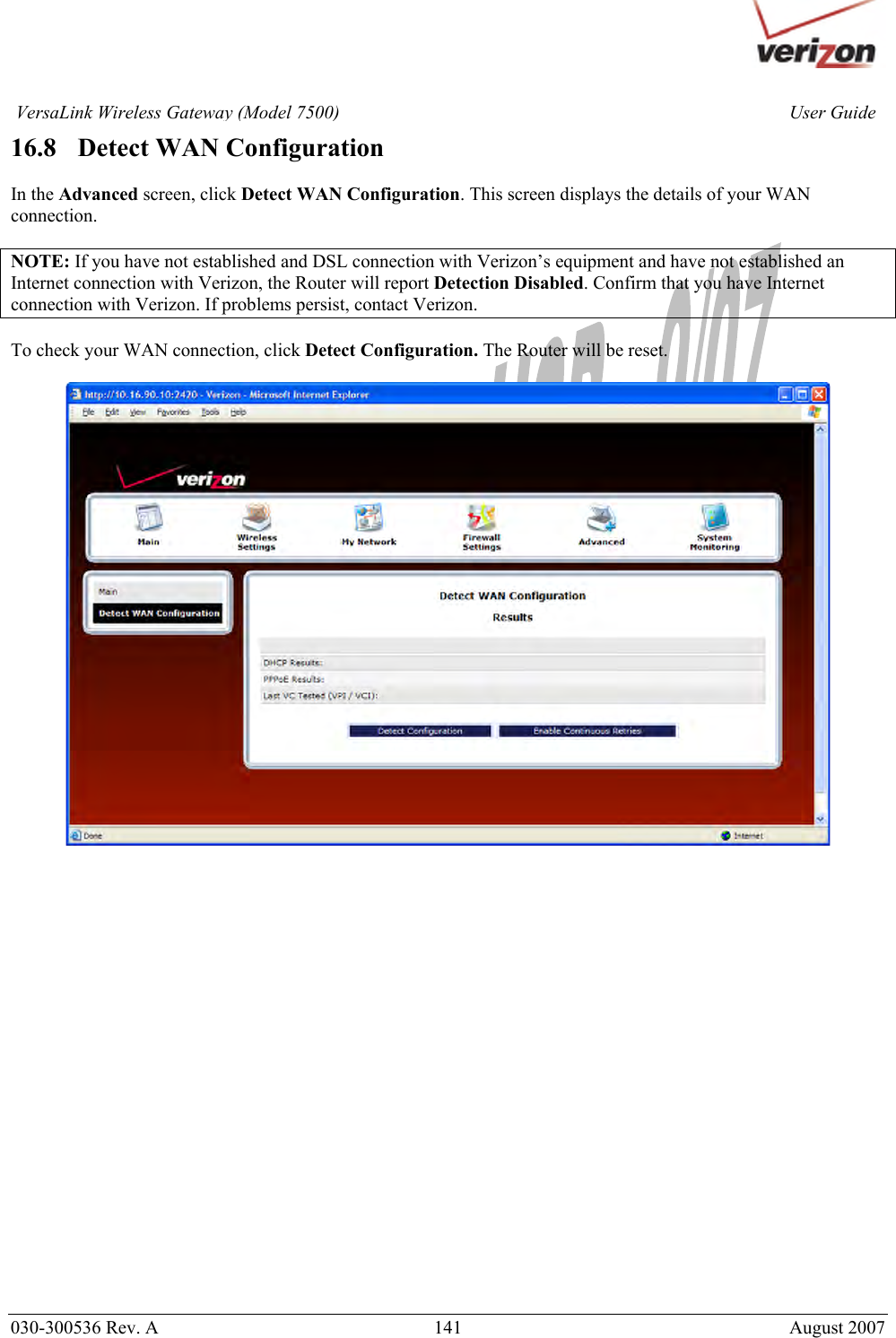       030-300536 Rev. A  141       August 2007 User GuideVersaLink Wireless Gateway (Model 7500)16.8   Detect WAN Configuration  In the Advanced screen, click Detect WAN Configuration. This screen displays the details of your WAN connection.  NOTE: If you have not established and DSL connection with Verizon’s equipment and have not established an Internet connection with Verizon, the Router will report Detection Disabled. Confirm that you have Internet connection with Verizon. If problems persist, contact Verizon.  To check your WAN connection, click Detect Configuration. The Router will be reset.    