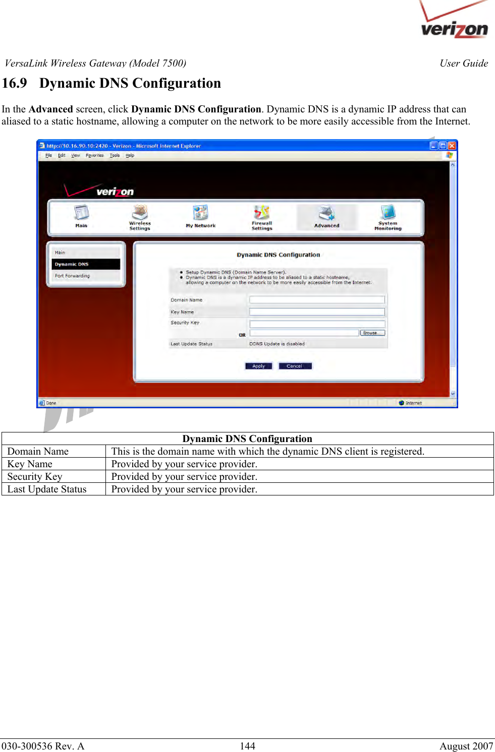       030-300536 Rev. A  144       August 2007 User GuideVersaLink Wireless Gateway (Model 7500)16.9   Dynamic DNS Configuration  In the Advanced screen, click Dynamic DNS Configuration. Dynamic DNS is a dynamic IP address that can aliased to a static hostname, allowing a computer on the network to be more easily accessible from the Internet.     Dynamic DNS Configuration Domain Name  This is the domain name with which the dynamic DNS client is registered. Key Name  Provided by your service provider. Security Key  Provided by your service provider. Last Update Status  Provided by your service provider.                     