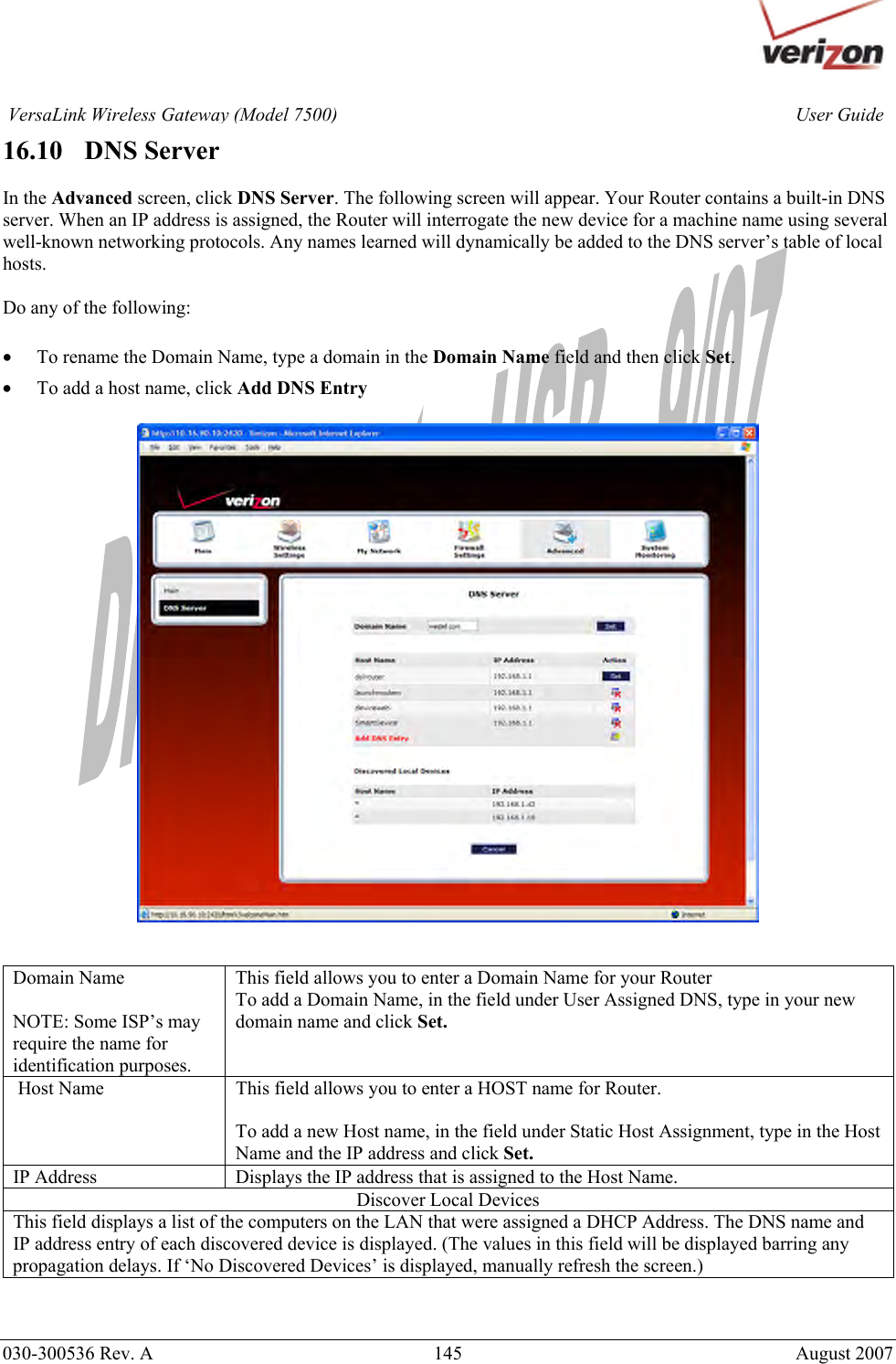       030-300536 Rev. A  145       August 2007 User GuideVersaLink Wireless Gateway (Model 7500)16.10   DNS Server  In the Advanced screen, click DNS Server. The following screen will appear. Your Router contains a built-in DNS server. When an IP address is assigned, the Router will interrogate the new device for a machine name using several well-known networking protocols. Any names learned will dynamically be added to the DNS server’s table of local hosts.  Do any of the following:  • To rename the Domain Name, type a domain in the Domain Name field and then click Set. • To add a host name, click Add DNS Entry     Domain Name  NOTE: Some ISP’s may require the name for identification purposes. This field allows you to enter a Domain Name for your Router To add a Domain Name, in the field under User Assigned DNS, type in your new domain name and click Set.  Host Name  This field allows you to enter a HOST name for Router.  To add a new Host name, in the field under Static Host Assignment, type in the Host Name and the IP address and click Set. IP Address  Displays the IP address that is assigned to the Host Name. Discover Local Devices This field displays a list of the computers on the LAN that were assigned a DHCP Address. The DNS name and IP address entry of each discovered device is displayed. (The values in this field will be displayed barring any propagation delays. If ‘No Discovered Devices’ is displayed, manually refresh the screen.)  