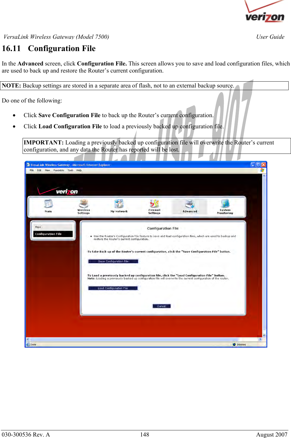       030-300536 Rev. A  148       August 2007 User GuideVersaLink Wireless Gateway (Model 7500)16.11   Configuration File  In the Advanced screen, click Configuration File. This screen allows you to save and load configuration files, which are used to back up and restore the Router’s current configuration.  NOTE: Backup settings are stored in a separate area of flash, not to an external backup source.  Do one of the following:  • Click Save Configuration File to back up the Router’s current configuration. • Click Load Configuration File to load a previously backed up configuration file.  IMPORTANT: Loading a previously backed up configuration file will overwrite the Router’s current configuration, and any data the Router has reported will be lost.              