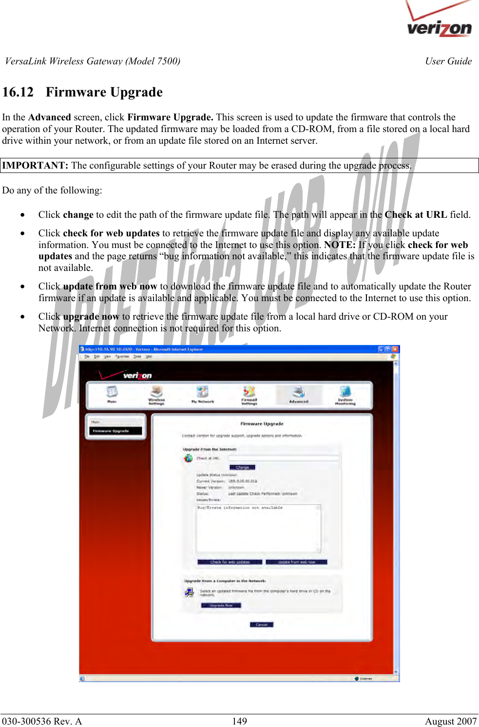       030-300536 Rev. A  149       August 2007 User GuideVersaLink Wireless Gateway (Model 7500) 16.12   Firmware Upgrade  In the Advanced screen, click Firmware Upgrade. This screen is used to update the firmware that controls the operation of your Router. The updated firmware may be loaded from a CD-ROM, from a file stored on a local hard drive within your network, or from an update file stored on an Internet server.  IMPORTANT: The configurable settings of your Router may be erased during the upgrade process.  Do any of the following:  • Click change to edit the path of the firmware update file. The path will appear in the Check at URL field. • Click check for web updates to retrieve the firmware update file and display any available update information. You must be connected to the Internet to use this option. NOTE: If you click check for web updates and the page returns “bug information not available,” this indicates that the firmware update file is not available.  • Click update from web now to download the firmware update file and to automatically update the Router firmware if an update is available and applicable. You must be connected to the Internet to use this option. • Click upgrade now to retrieve the firmware update file from a local hard drive or CD-ROM on your Network. Internet connection is not required for this option.     