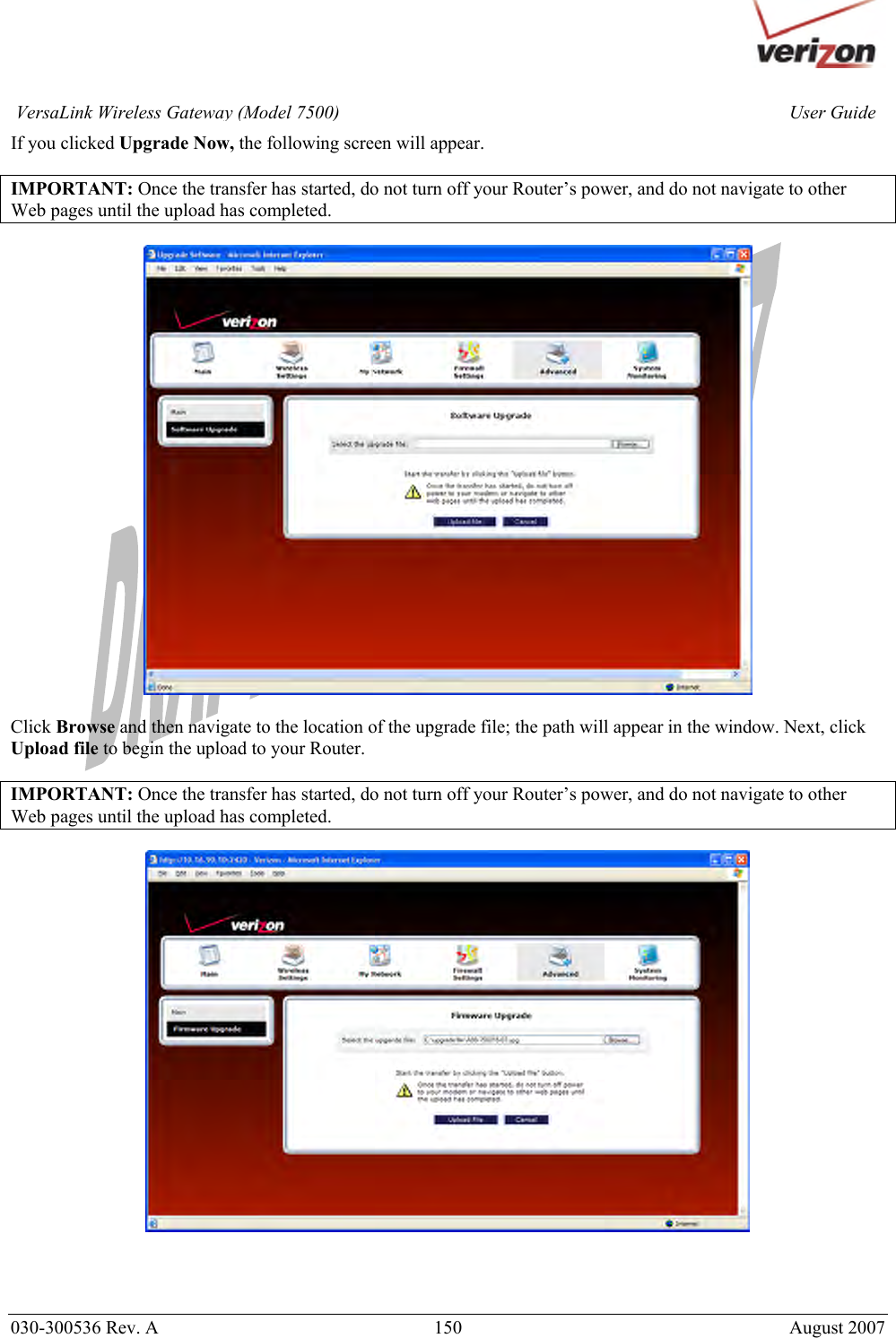       030-300536 Rev. A  150       August 2007 User GuideVersaLink Wireless Gateway (Model 7500)If you clicked Upgrade Now, the following screen will appear.   IMPORTANT: Once the transfer has started, do not turn off your Router’s power, and do not navigate to other Web pages until the upload has completed.     Click Browse and then navigate to the location of the upgrade file; the path will appear in the window. Next, click Upload file to begin the upload to your Router.  IMPORTANT: Once the transfer has started, do not turn off your Router’s power, and do not navigate to other Web pages until the upload has completed.      