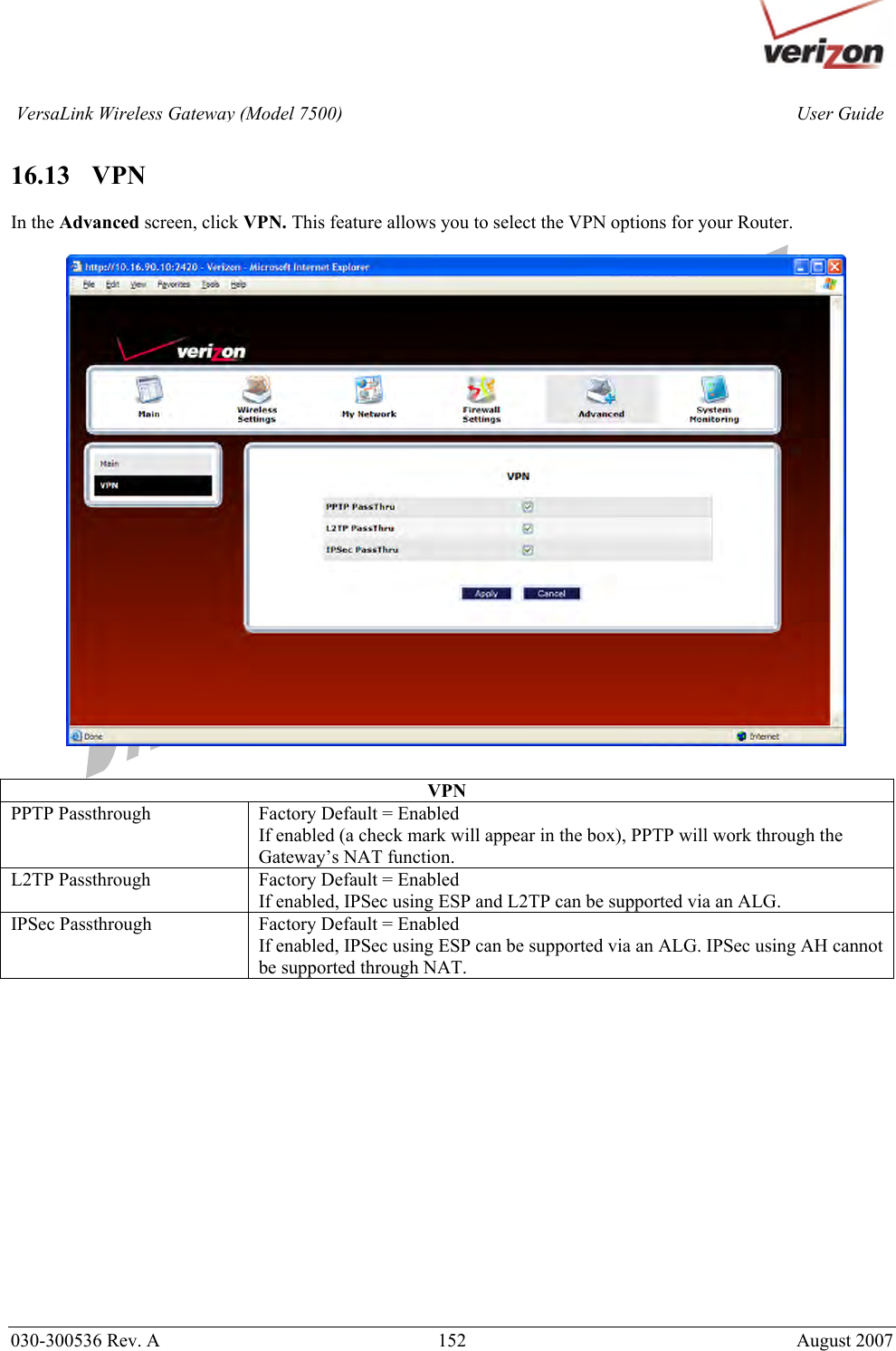       030-300536 Rev. A  152       August 2007 User GuideVersaLink Wireless Gateway (Model 7500) 16.13   VPN  In the Advanced screen, click VPN. This feature allows you to select the VPN options for your Router.     VPN PPTP Passthrough  Factory Default = Enabled If enabled (a check mark will appear in the box), PPTP will work through the Gateway’s NAT function. L2TP Passthrough  Factory Default = Enabled If enabled, IPSec using ESP and L2TP can be supported via an ALG. IPSec Passthrough  Factory Default = Enabled If enabled, IPSec using ESP can be supported via an ALG. IPSec using AH cannot be supported through NAT.           