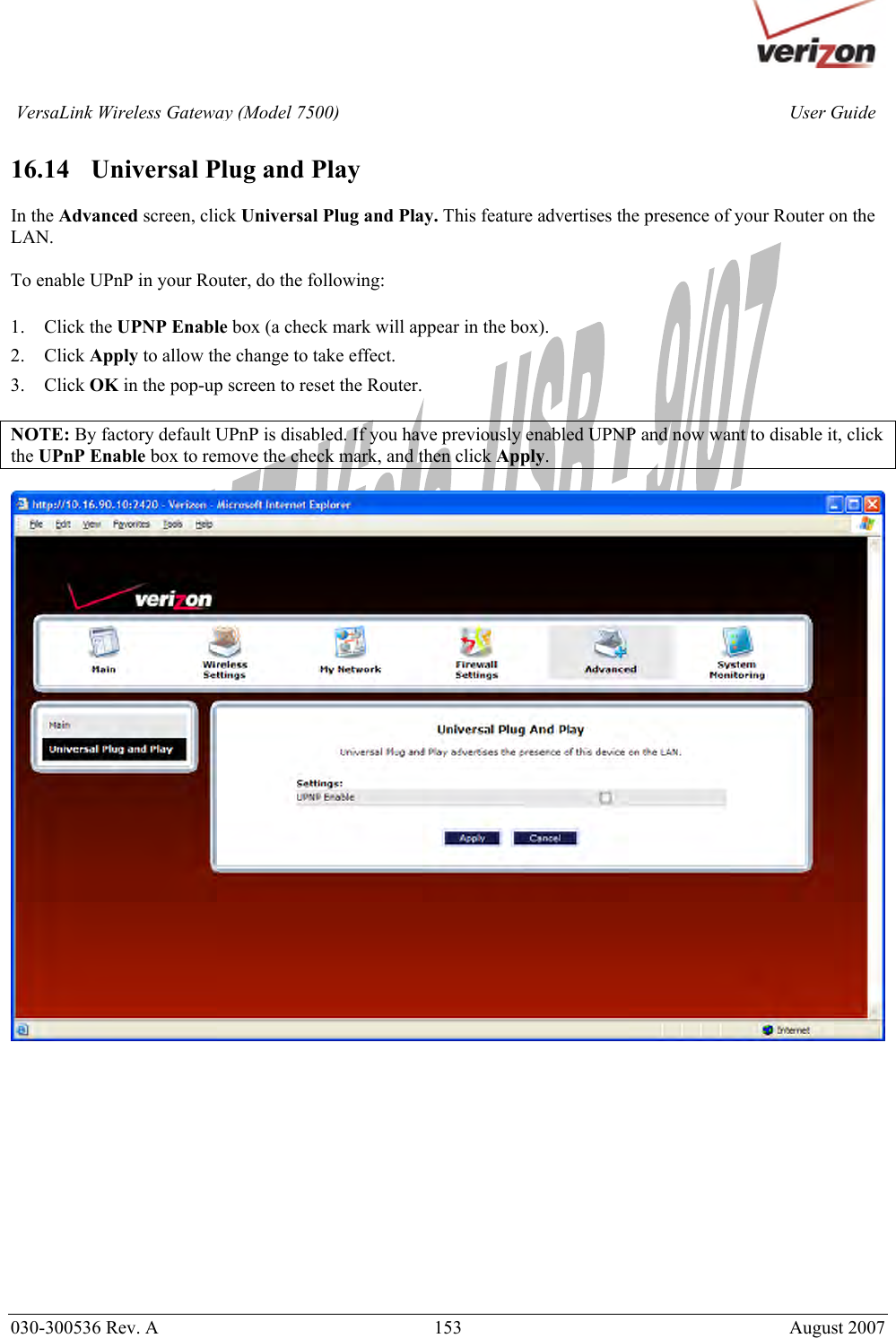       030-300536 Rev. A  153       August 2007 User GuideVersaLink Wireless Gateway (Model 7500) 16.14   Universal Plug and Play  In the Advanced screen, click Universal Plug and Play. This feature advertises the presence of your Router on the LAN.  To enable UPnP in your Router, do the following:  1. Click the UPNP Enable box (a check mark will appear in the box). 2. Click Apply to allow the change to take effect. 3. Click OK in the pop-up screen to reset the Router.  NOTE: By factory default UPnP is disabled. If you have previously enabled UPNP and now want to disable it, click the UPnP Enable box to remove the check mark, and then click Apply.               