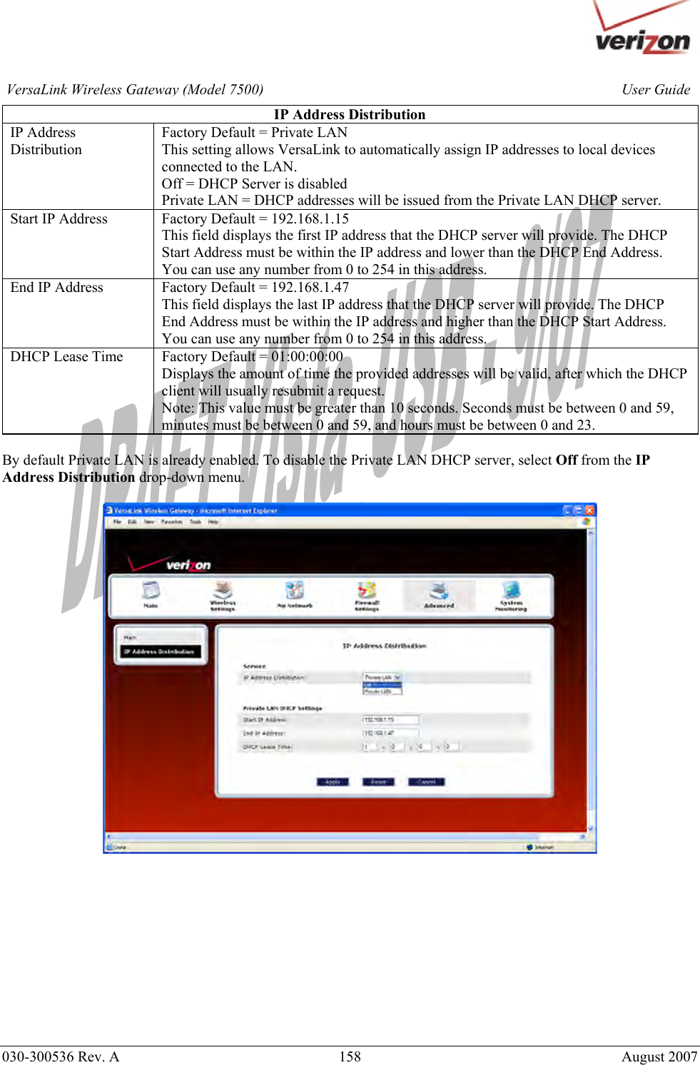       030-300536 Rev. A  158       August 2007 User GuideVersaLink Wireless Gateway (Model 7500)IP Address Distribution IP Address Distribution Factory Default = Private LAN This setting allows VersaLink to automatically assign IP addresses to local devices connected to the LAN. Off = DHCP Server is disabled Private LAN = DHCP addresses will be issued from the Private LAN DHCP server. Start IP Address  Factory Default = 192.168.1.15 This field displays the first IP address that the DHCP server will provide. The DHCP Start Address must be within the IP address and lower than the DHCP End Address. You can use any number from 0 to 254 in this address. End IP Address  Factory Default = 192.168.1.47 This field displays the last IP address that the DHCP server will provide. The DHCP End Address must be within the IP address and higher than the DHCP Start Address. You can use any number from 0 to 254 in this address. DHCP Lease Time  Factory Default = 01:00:00:00  Displays the amount of time the provided addresses will be valid, after which the DHCP client will usually resubmit a request. Note: This value must be greater than 10 seconds. Seconds must be between 0 and 59, minutes must be between 0 and 59, and hours must be between 0 and 23.    By default Private LAN is already enabled. To disable the Private LAN DHCP server, select Off from the IP Address Distribution drop-down menu.               