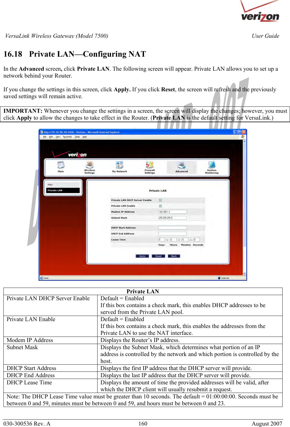       030-300536 Rev. A  160       August 2007 User GuideVersaLink Wireless Gateway (Model 7500) 16.18   Private LAN—Configuring NAT  In the Advanced screen, click Private LAN. The following screen will appear. Private LAN allows you to set up a network behind your Router.  If you change the settings in this screen, click Apply. If you click Reset, the screen will refresh and the previously saved settings will remain active.  IMPORTANT: Whenever you change the settings in a screen, the screen will display the changes; however, you must click Apply to allow the changes to take effect in the Router. (Private LAN is the default setting for VersaLink.)    Private LAN Private LAN DHCP Server Enable  Default = Enabled If this box contains a check mark, this enables DHCP addresses to be served from the Private LAN pool. Private LAN Enable  Default = Enabled If this box contains a check mark, this enables the addresses from the Private LAN to use the NAT interface. Modem IP Address  Displays the Router’s IP address. Subnet Mask  Displays the Subnet Mask, which determines what portion of an IP address is controlled by the network and which portion is controlled by the host. DHCP Start Address  Displays the first IP address that the DHCP server will provide. DHCP End Address  Displays the last IP address that the DHCP server will provide. DHCP Lease Time  Displays the amount of time the provided addresses will be valid, after which the DHCP client will usually resubmit a request. Note: The DHCP Lease Time value must be greater than 10 seconds. The default = 01:00:00:00. Seconds must be between 0 and 59, minutes must be between 0 and 59, and hours must be between 0 and 23. 