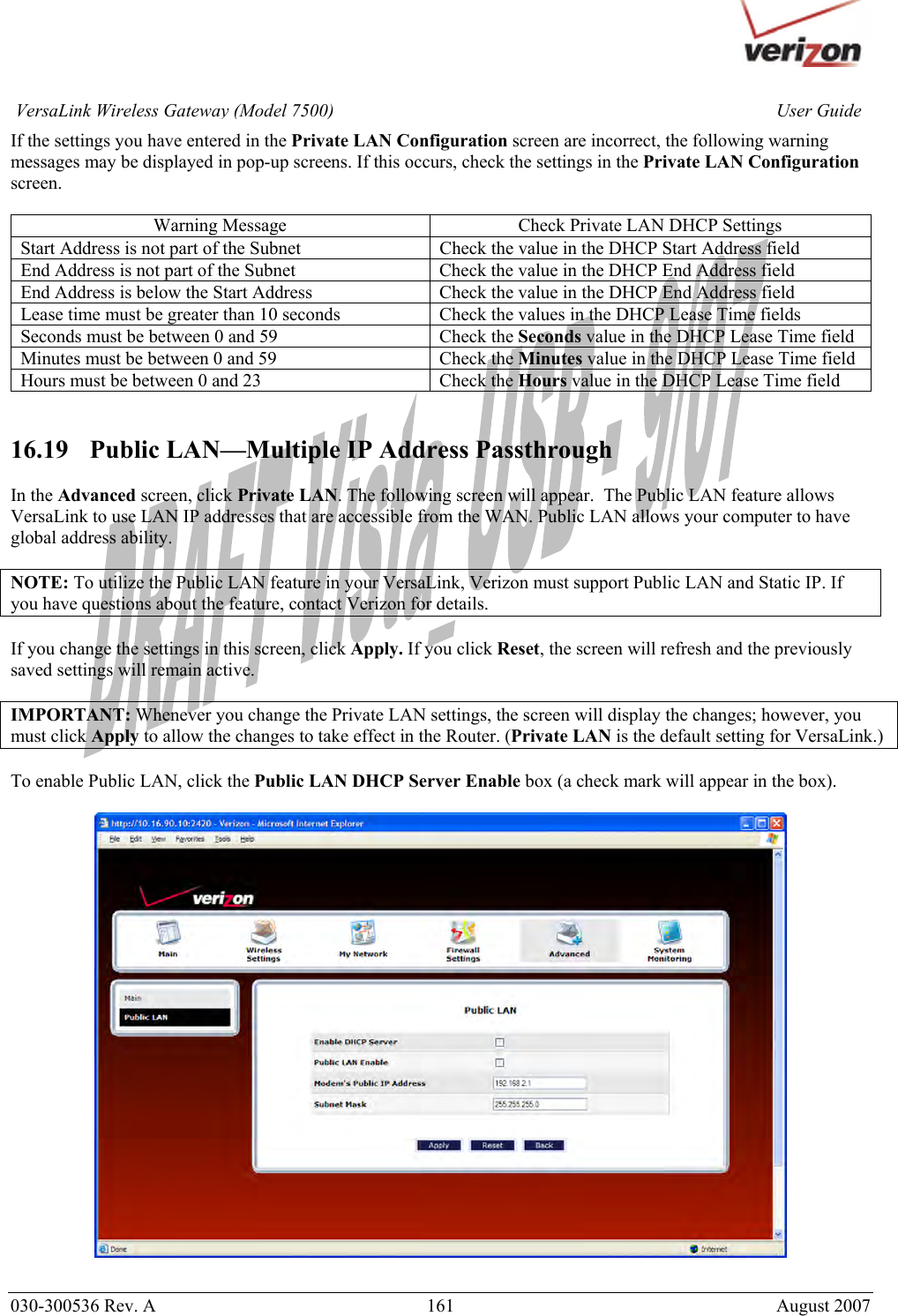       030-300536 Rev. A  161       August 2007 User GuideVersaLink Wireless Gateway (Model 7500)If the settings you have entered in the Private LAN Configuration screen are incorrect, the following warning messages may be displayed in pop-up screens. If this occurs, check the settings in the Private LAN Configuration screen.  Warning Message  Check Private LAN DHCP Settings Start Address is not part of the Subnet  Check the value in the DHCP Start Address field End Address is not part of the Subnet  Check the value in the DHCP End Address field End Address is below the Start Address  Check the value in the DHCP End Address field Lease time must be greater than 10 seconds  Check the values in the DHCP Lease Time fields Seconds must be between 0 and 59  Check the Seconds value in the DHCP Lease Time field Minutes must be between 0 and 59  Check the Minutes value in the DHCP Lease Time field Hours must be between 0 and 23  Check the Hours value in the DHCP Lease Time field   16.19   Public LAN—Multiple IP Address Passthrough  In the Advanced screen, click Private LAN. The following screen will appear.  The Public LAN feature allows VersaLink to use LAN IP addresses that are accessible from the WAN. Public LAN allows your computer to have global address ability.   NOTE: To utilize the Public LAN feature in your VersaLink, Verizon must support Public LAN and Static IP. If you have questions about the feature, contact Verizon for details.  If you change the settings in this screen, click Apply. If you click Reset, the screen will refresh and the previously saved settings will remain active.  IMPORTANT: Whenever you change the Private LAN settings, the screen will display the changes; however, you must click Apply to allow the changes to take effect in the Router. (Private LAN is the default setting for VersaLink.)  To enable Public LAN, click the Public LAN DHCP Server Enable box (a check mark will appear in the box).     