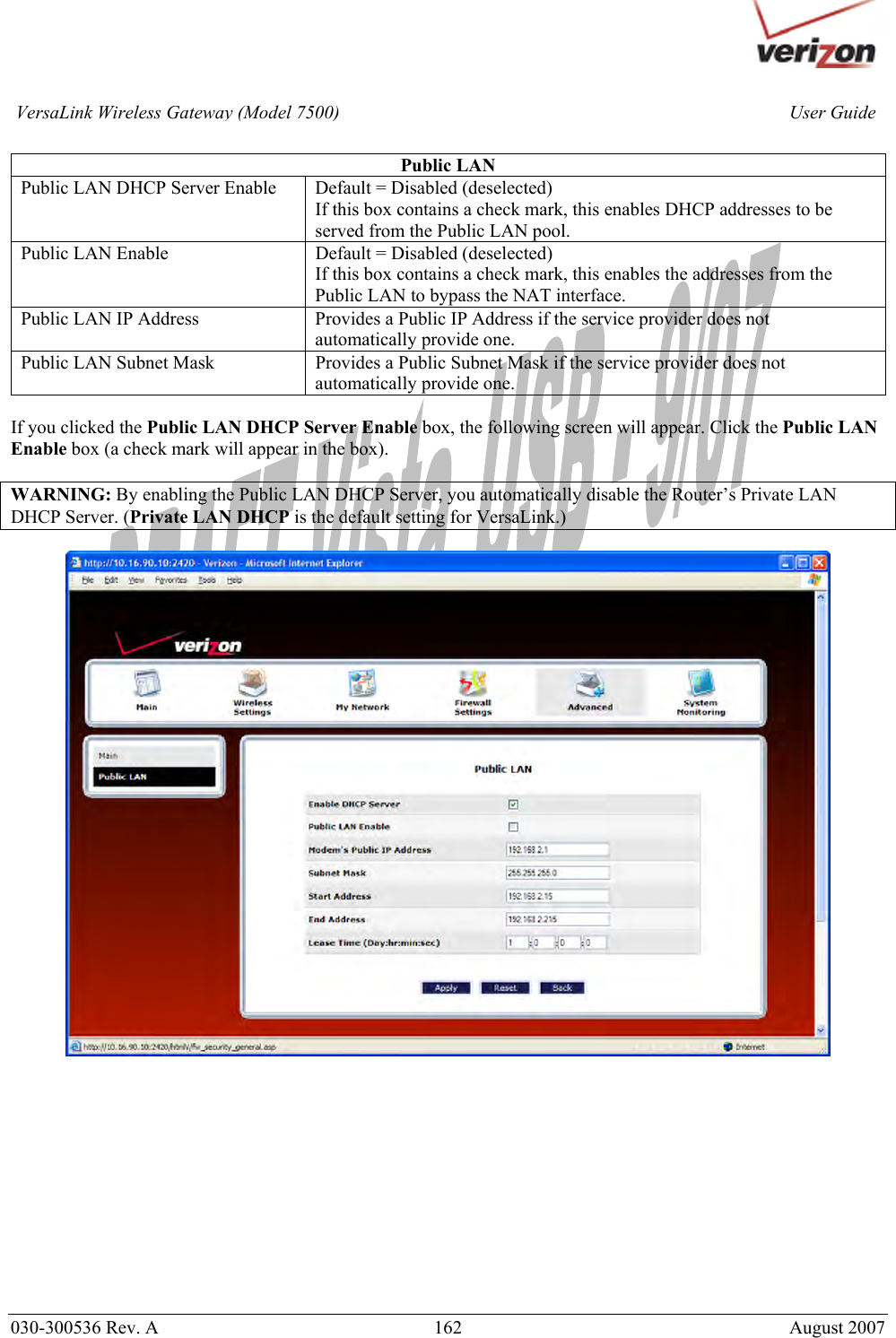       030-300536 Rev. A  162       August 2007 User GuideVersaLink Wireless Gateway (Model 7500) Public LAN Public LAN DHCP Server Enable  Default = Disabled (deselected) If this box contains a check mark, this enables DHCP addresses to be served from the Public LAN pool. Public LAN Enable  Default = Disabled (deselected) If this box contains a check mark, this enables the addresses from the Public LAN to bypass the NAT interface. Public LAN IP Address  Provides a Public IP Address if the service provider does not automatically provide one. Public LAN Subnet Mask  Provides a Public Subnet Mask if the service provider does not automatically provide one.  If you clicked the Public LAN DHCP Server Enable box, the following screen will appear. Click the Public LAN Enable box (a check mark will appear in the box).  WARNING: By enabling the Public LAN DHCP Server, you automatically disable the Router’s Private LAN DHCP Server. (Private LAN DHCP is the default setting for VersaLink.)              