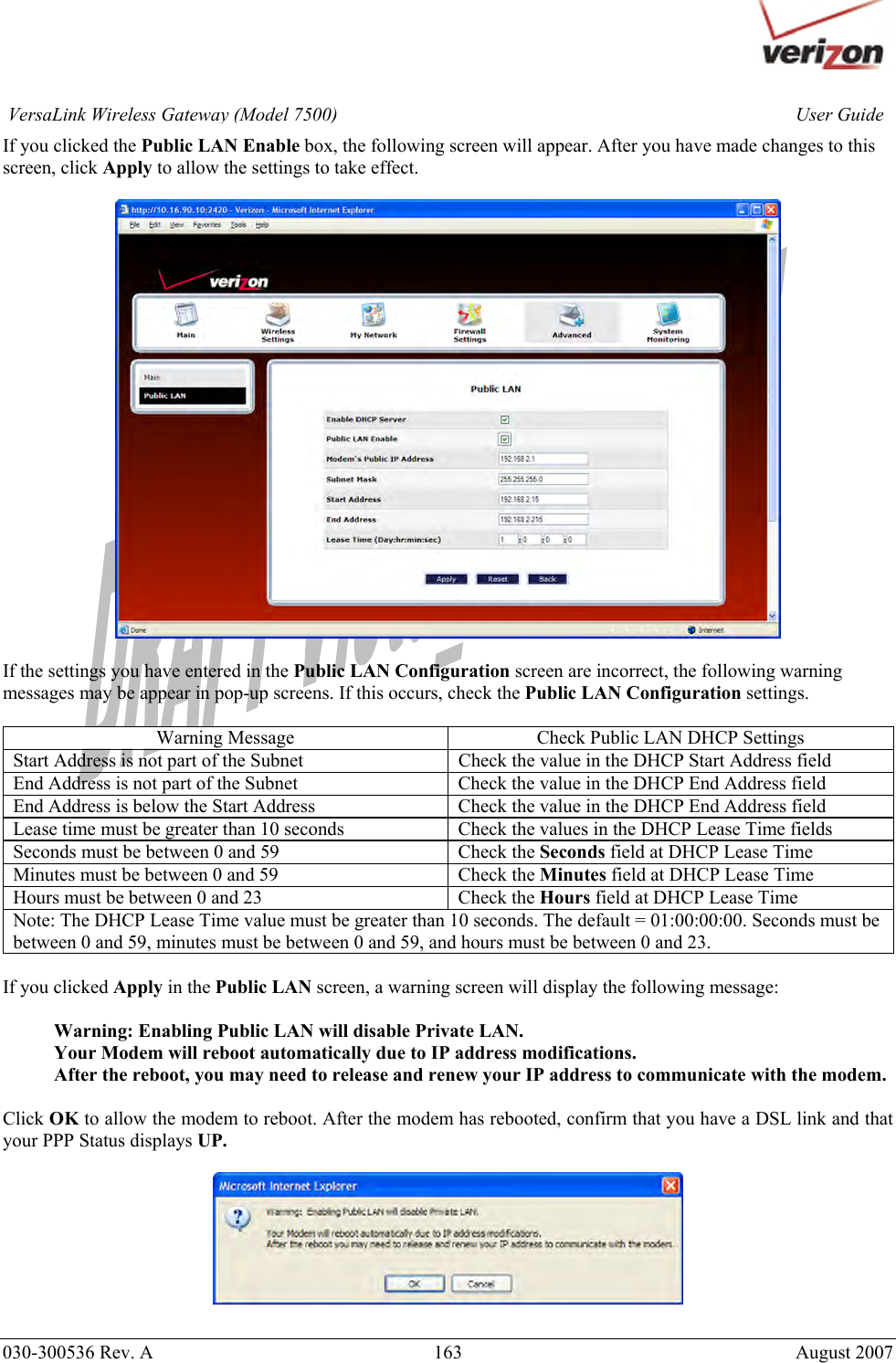       030-300536 Rev. A  163       August 2007 User GuideVersaLink Wireless Gateway (Model 7500)If you clicked the Public LAN Enable box, the following screen will appear. After you have made changes to this screen, click Apply to allow the settings to take effect.    If the settings you have entered in the Public LAN Configuration screen are incorrect, the following warning messages may be appear in pop-up screens. If this occurs, check the Public LAN Configuration settings.  Warning Message  Check Public LAN DHCP Settings Start Address is not part of the Subnet  Check the value in the DHCP Start Address field End Address is not part of the Subnet  Check the value in the DHCP End Address field End Address is below the Start Address  Check the value in the DHCP End Address field Lease time must be greater than 10 seconds  Check the values in the DHCP Lease Time fields Seconds must be between 0 and 59  Check the Seconds field at DHCP Lease Time Minutes must be between 0 and 59  Check the Minutes field at DHCP Lease Time Hours must be between 0 and 23  Check the Hours field at DHCP Lease Time Note: The DHCP Lease Time value must be greater than 10 seconds. The default = 01:00:00:00. Seconds must be between 0 and 59, minutes must be between 0 and 59, and hours must be between 0 and 23.    If you clicked Apply in the Public LAN screen, a warning screen will display the following message:  Warning: Enabling Public LAN will disable Private LAN. Your Modem will reboot automatically due to IP address modifications. After the reboot, you may need to release and renew your IP address to communicate with the modem.  Click OK to allow the modem to reboot. After the modem has rebooted, confirm that you have a DSL link and that your PPP Status displays UP.     