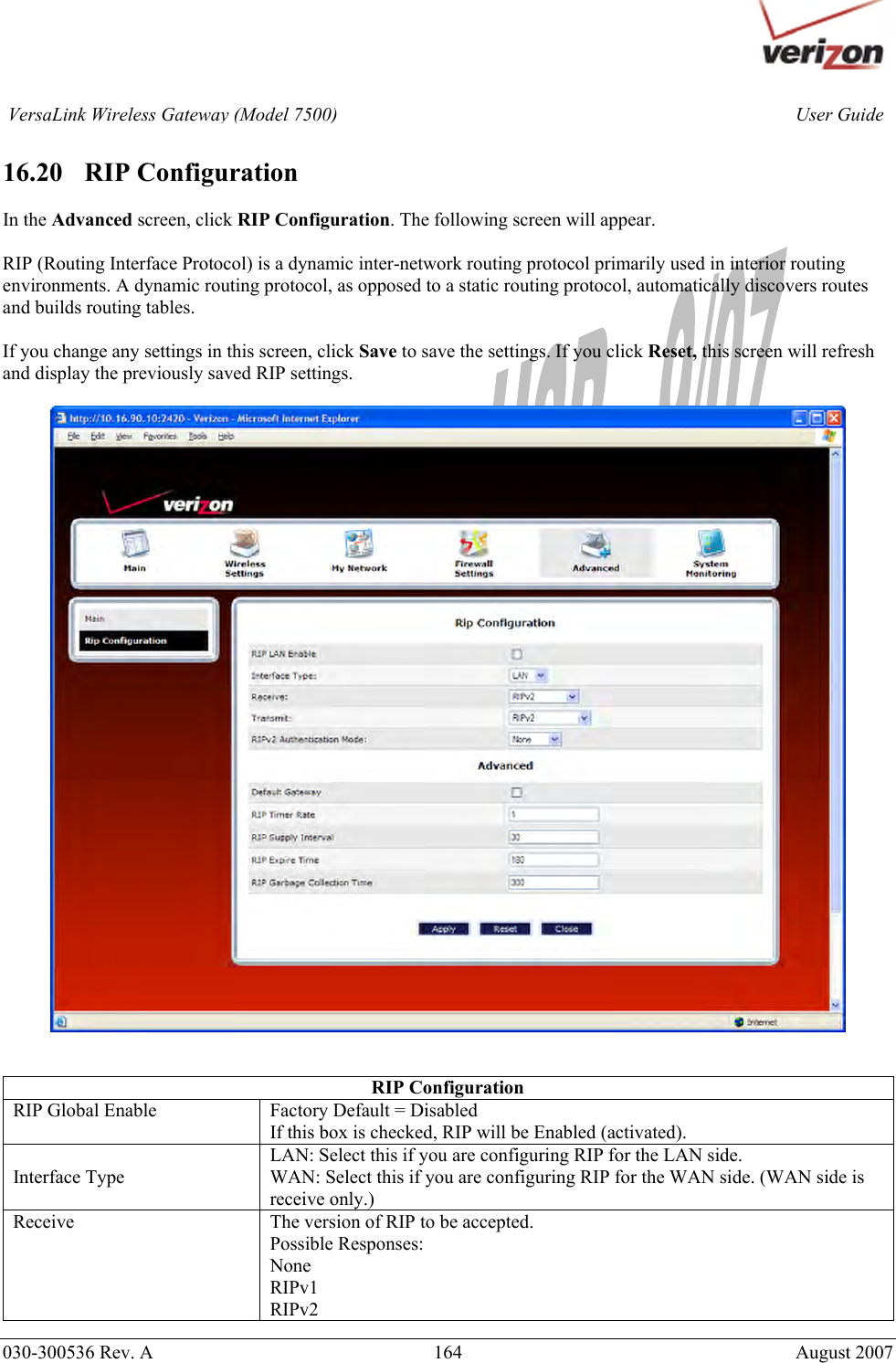       030-300536 Rev. A  164       August 2007 User GuideVersaLink Wireless Gateway (Model 7500) 16.20   RIP Configuration  In the Advanced screen, click RIP Configuration. The following screen will appear.    RIP (Routing Interface Protocol) is a dynamic inter-network routing protocol primarily used in interior routing environments. A dynamic routing protocol, as opposed to a static routing protocol, automatically discovers routes and builds routing tables.  If you change any settings in this screen, click Save to save the settings. If you click Reset, this screen will refresh and display the previously saved RIP settings.     RIP Configuration RIP Global Enable  Factory Default = Disabled If this box is checked, RIP will be Enabled (activated). Interface Type LAN: Select this if you are configuring RIP for the LAN side. WAN: Select this if you are configuring RIP for the WAN side. (WAN side is receive only.) Receive  The version of RIP to be accepted. Possible Responses: None RIPv1 RIPv2 