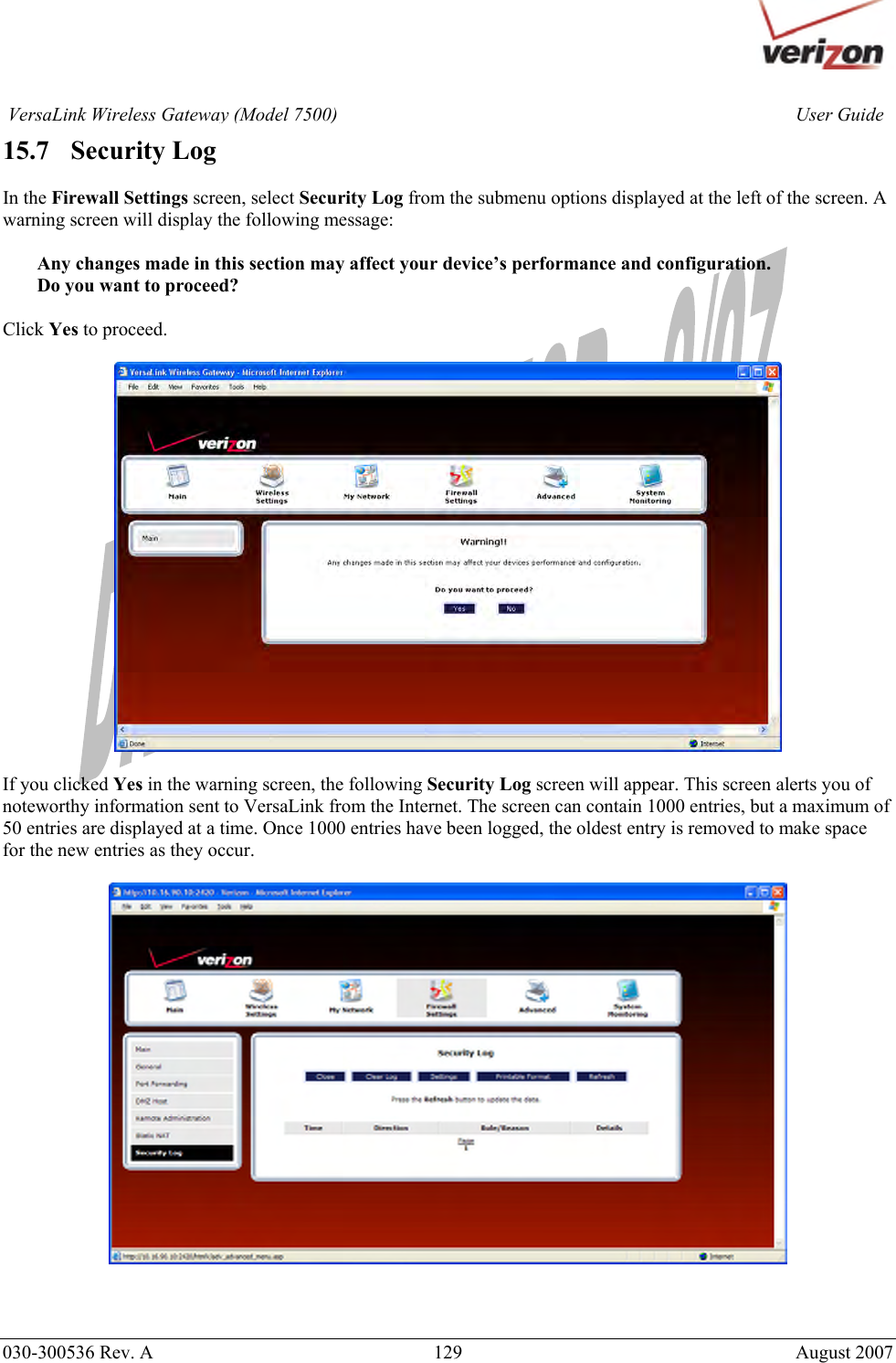       030-300536 Rev. A  129       August 2007 User GuideVersaLink Wireless Gateway (Model 7500)15.7   Security Log  In the Firewall Settings screen, select Security Log from the submenu options displayed at the left of the screen. A warning screen will display the following message:  Any changes made in this section may affect your device’s performance and configuration. Do you want to proceed?  Click Yes to proceed.    If you clicked Yes in the warning screen, the following Security Log screen will appear. This screen alerts you of noteworthy information sent to VersaLink from the Internet. The screen can contain 1000 entries, but a maximum of 50 entries are displayed at a time. Once 1000 entries have been logged, the oldest entry is removed to make space for the new entries as they occur.      