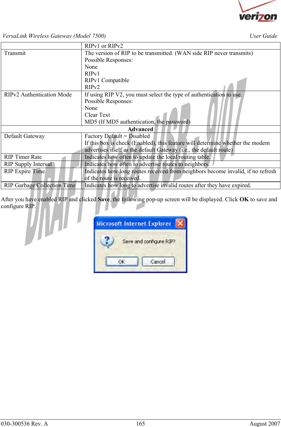       030-300536 Rev. A  165       August 2007 User GuideVersaLink Wireless Gateway (Model 7500)RIPv1 or RIPv2 Transmit  The version of RIP to be transmitted. (WAN side RIP never transmits) Possible Responses: None RIPv1 RIPv1 Compatible RIPv2 RIPv2 Authentication Mode  If using RIP V2, you must select the type of authentication to use. Possible Responses: None Clear Text MD5 (If MD5 authentication, the password)  Advanced Default Gateway  Factory Default = Disabled If this box is check (Enabled), this feature will determine whether the modem advertises itself as the default Gateway (i.e., the default route) RIP Timer Rate  Indicates how often to update the local routing table. RIP Supply Interval  Indicates how often to advertise routes to neighbors. RIP Expire Time  Indicates how long routes received from neighbors become invalid, if no refresh of the route is received. RIP Garbage Collection Time  Indicates how long to advertise invalid routes after they have expired.  After you have enabled RIP and clicked Save, the following pop-up screen will be displayed. Click OK to save and configure RIP.       